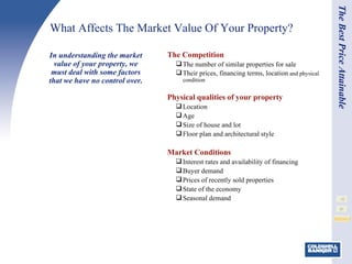 What Affects The Market Value Of Your Property? The Competition The number of similar properties for sale Their prices, financing terms, location  and physical condition Physical qualities of your property Location Age Size of house and lot Floor plan and architectural style   Market Conditions Interest rates and availability of financing Buyer demand Prices of recently sold properties State of the economy Seasonal demand In understanding the market value of your property, we must deal with some factors that we have no control over. The Best Price Attainable 
