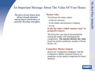 Market Value Your house has many values: to the tax assessor,  to the lender and insurance company to you.  It also has what’s called “market value” to prospective buyers. The best price can only be determined by testing the market and challenging the competition.  The market dictates the value  based on current conditions, number of home buyers, etc. Competitive Market Analysis Buyers do “comparison shopping” and the Competitive Market Analysis focuses on properties on the market competing for buyer attention.   An Important Message About The Value Of Your House  The price of your house must attract enough attention among buyers and brokers to generate showings and offers. The Best Price Attainable 