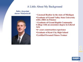 A Little About My Background Licensed Realtor in the state of Michigan Graduate of Grand Valley State University with a BBA in Finance Graduate of Grand Rapids Community College with an associates degree in Liberal Arts 6+ years construction experience Graduate of Kent City High School Certified Personal Fitness Trainer Sales Associate Aaron Niedzwiecki  