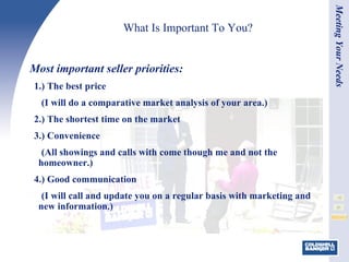 What Is Important To You? Most important seller priorities: 1.) The best price (I will do a comparative market analysis of your area.) 2.) The shortest time on the market 3.) Convenience (All showings and calls with come though me and not the homeowner.) 4.) Good communication (I will call and update you on a regular basis with marketing and new information.) Meeting Your Needs 