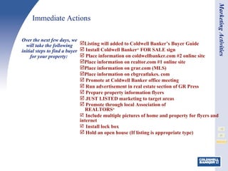 Immediate Actions Listing will added to Coldwell Banker’s Buyer Guide Install Coldwell Banker ®  FOR SALE sign Place information on coldwellbanker.com #2 online site Place information on realtor.com #1 online site Place information on grar.com (MLS) Place information on cbgreatlakes. com  Promote at Coldwell Banker office meeting Run advertisement in real estate section of GR Press Prepare property information flyers JUST LISTED marketing to target areas Promote through local Association of   REALTORS ® Include multiple pictures of home and property for flyers and internet Install lock box Hold an open house (If listing is appropriate type) Over the next few days, we will take the following initial steps to find a buyer for your property:  Marketing Activities 