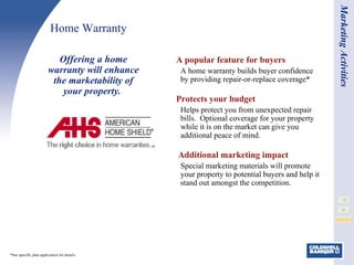 Home Warranty A popular feature for buyers A home warranty builds buyer confidence by providing repair-or-replace coverage* Protects your budget Helps protect you from unexpected repair bills.  Optional coverage for your property while it is on the market can give you additional peace of mind.   Additional marketing impact Special marketing materials will promote your property to potential buyers and help it stand out amongst the competition.  Offering a home warranty will enhance the marketability of your property.   Marketing Activities *See specific plan application for details.  