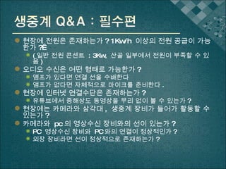 현장에 전원은 존재하는가 ? 1Kw/h  이상의 전원 공급이 가능한가 ?  ( 일반 전원 콘센트  : 3Kw,  산골 일부에서 전원이 부족할 수 있음 ) 오디오 수신은 어떤 형태로 가능한가 ? 앰프가 있다면 연결 선을 수배한다 앰프가 없다면 자체적으로 마이크를 준비한다 . 현장에 인터넷 연결수단은 존재하는가 ? 유튜브에서 중해상도 동영상을 무리 없이 볼 수 있는가 ? 현장에는 카메라와 삼각대 ,  생중계 장비가 들어가 활동할 수 있는가 ? 카메라와  pc 의 영상수신 장비와의 선이 있는가 ? PC  영상수신 장비와  PC 와의 연결이 정상적인가 ? 외장 장비라면 선이 정상적으로 존재하는가 ? 