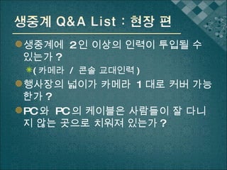 생중계에  2 인 이상의 인력이 투입될 수 있는가 ? ( 카메라  /  콘솔 교대인력 ) 행사장의 넓이가 카메라  1 대로 커버 가능한가 ? PC 와  PC 의 케이블은 사람들이 잘 다니지 않는 곳으로 치워져 있는가 ? 