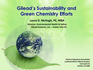 Gilead’s Sustainability and Green Chemistry Efforts Phylmar Regulatory Roundtable Lockheed Martin Missles & Space Sunnyvale CA October 22 2008 Laura D. McHugh, PE, MBA Director, Environmental Health & Safety Gilead Sciences, Inc. – Foster City CA 