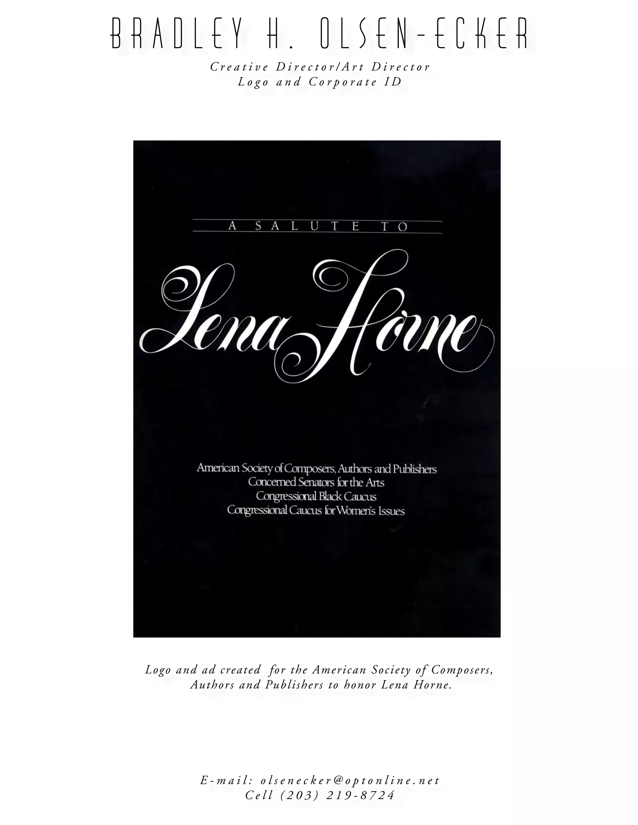 B R A D L E Y H . O L S E N - E C K E R
C r e a t i v e D i r e c t o r / A r t D i r e c t o r
L o g o a n d C o r p o r a t e I D
E - m a i l : o l s e n e c k e r @ o p t o n l i n e . n e t
C e l l ( 2 0 3 ) 2 1 9 - 8 7 2 4
Logo and ad created for the American Society of Composers,
Authors and Publishers to honor Lena Horne.
 