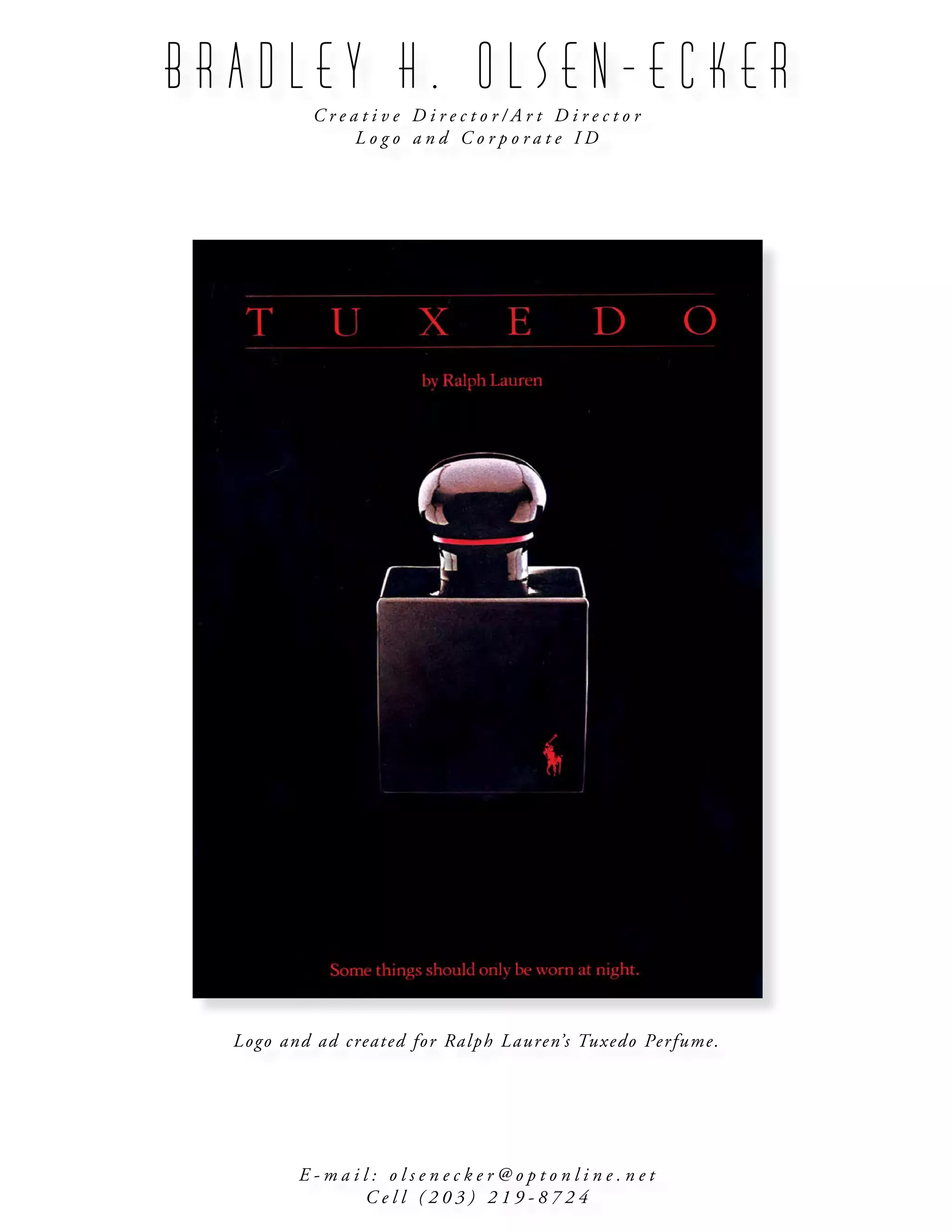 B R A D L E Y H . O L S E N - E C K E R
C r e a t i v e D i r e c t o r / A r t D i r e c t o r
L o g o a n d C o r p o r a t e I D
E - m a i l : o l s e n e c k e r @ o p t o n l i n e . n e t
C e l l ( 2 0 3 ) 2 1 9 - 8 7 2 4
Logo and ad created for Ralph Lauren’s Tuxedo Perfume.
 