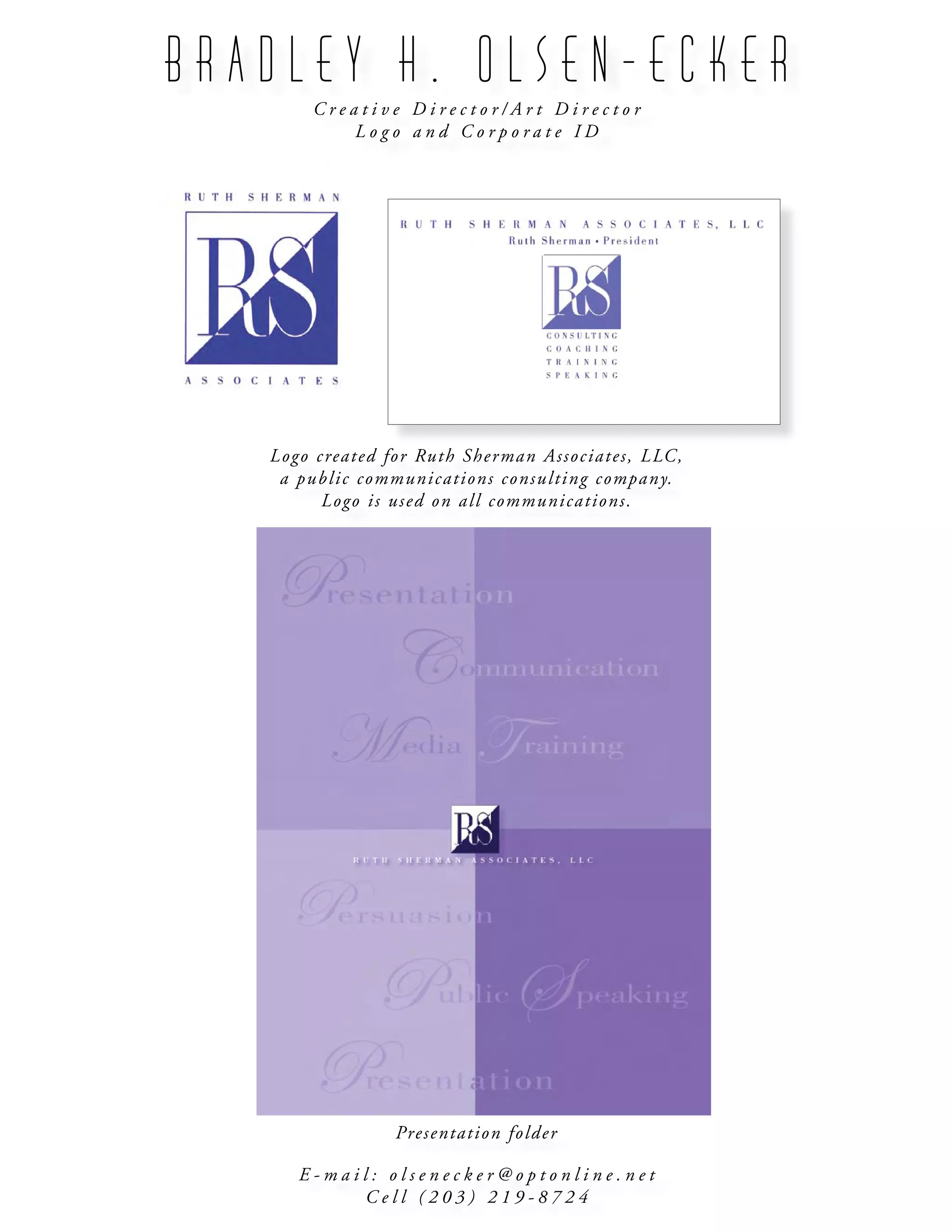 B R A D L E Y H . O L S E N - E C K E R
C r e a t i v e D i r e c t o r / A r t D i r e c t o r
L o g o a n d C o r p o r a t e I D
E - m a i l : o l s e n e c k e r @ o p t o n l i n e . n e t
C e l l ( 2 0 3 ) 2 1 9 - 8 7 2 4
Logo created for Ruth Sherman Associates, LLC,
a public communications consulting company.
Logo is used on all communications.
Presentation folder
 