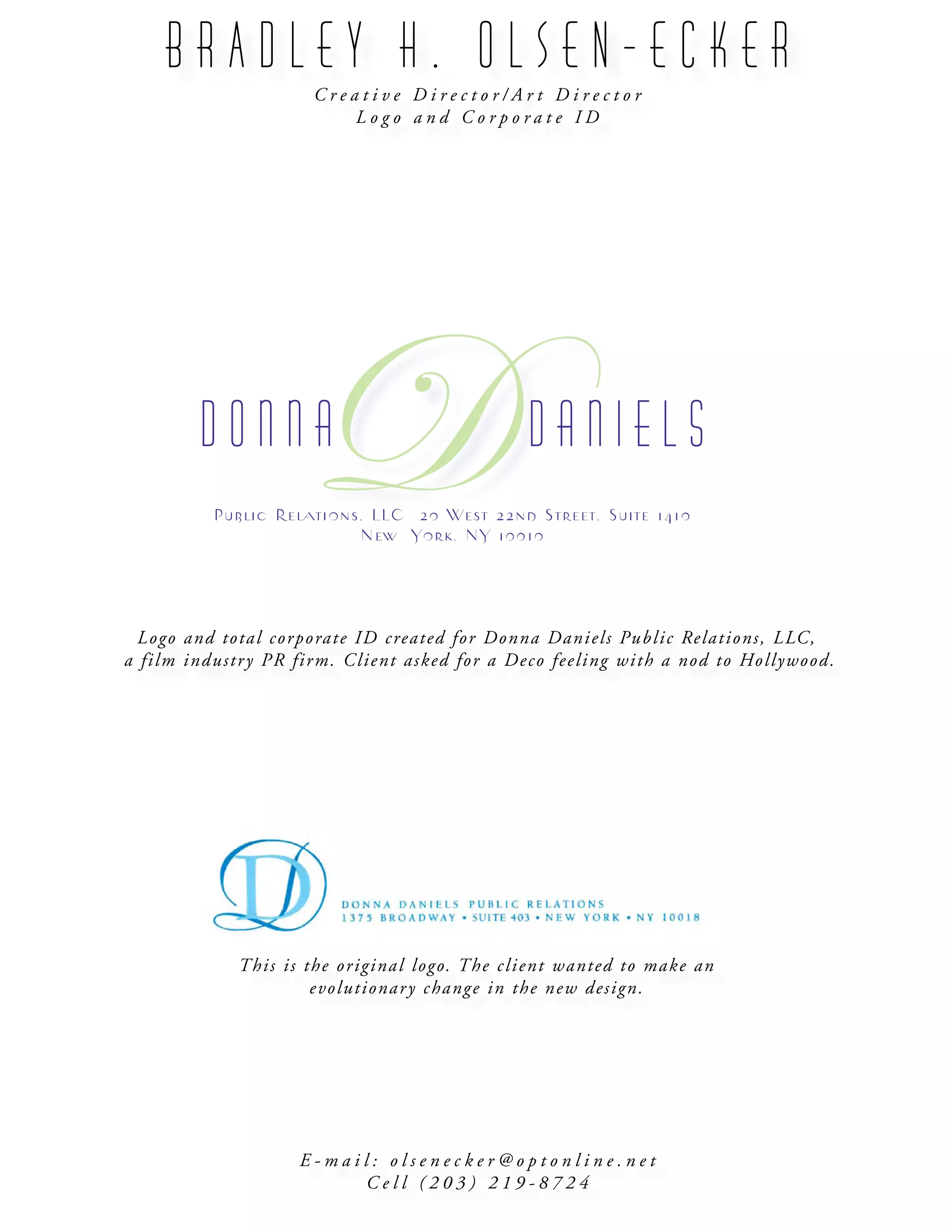 B R A D L E Y H . O L S E N - E C K E R
C r e a t i v e D i r e c t o r / A r t D i r e c t o r
L o g o a n d C o r p o r a t e I D
E - m a i l : o l s e n e c k e r @ o p t o n l i n e . n e t
C e l l ( 2 0 3 ) 2 1 9 - 8 7 2 4
Logo and total corporate ID created for Donna Daniels Public Relations, LLC,
a film industry PR firm. Client asked for a Deco feeling with a nod to Hollywood.
D o n n a D a n i e l s
DPublic Relations, LLC 20 West 22nd Street, Suite 1410
New  York, NY 10010
This is the original logo. The client wanted to make an
evolutionary change in the new design.
 