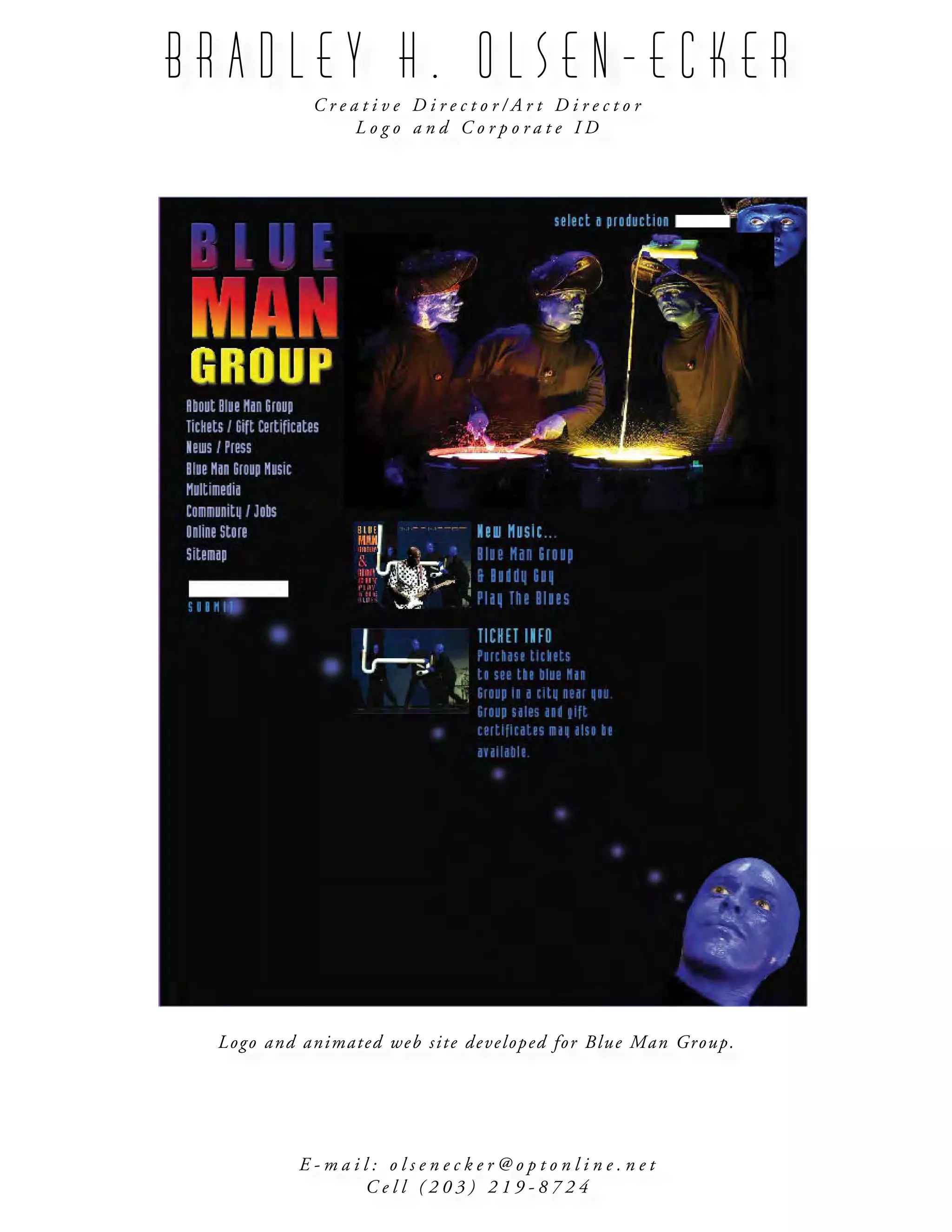 B R A D L E Y H . O L S E N - E C K E R
C r e a t i v e D i r e c t o r / A r t D i r e c t o r
L o g o a n d C o r p o r a t e I D
E - m a i l : o l s e n e c k e r @ o p t o n l i n e . n e t
C e l l ( 2 0 3 ) 2 1 9 - 8 7 2 4
Logo and animated web site developed for Blue Man Group.
 