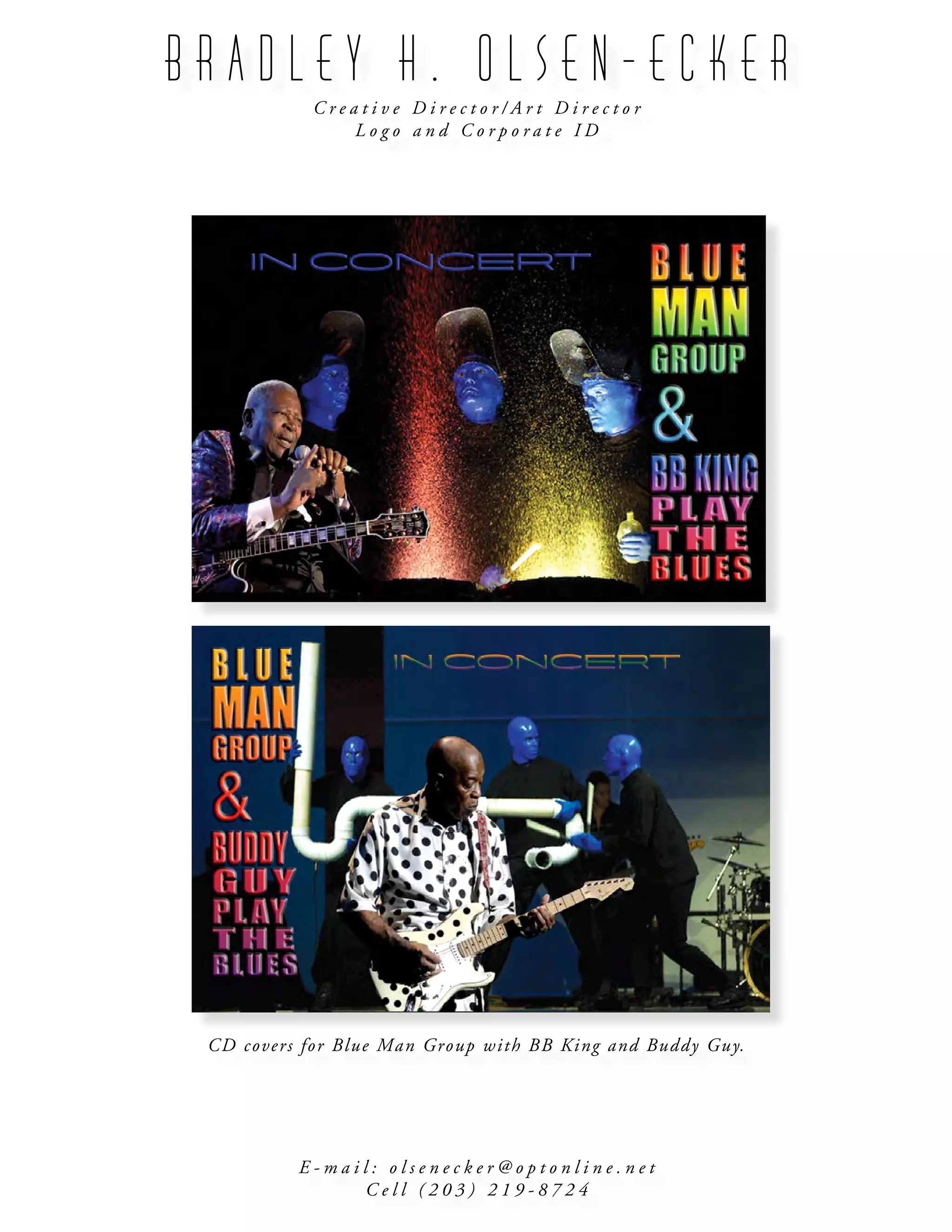 B R A D L E Y H . O L S E N - E C K E R
C r e a t i v e D i r e c t o r / A r t D i r e c t o r
L o g o a n d C o r p o r a t e I D
E - m a i l : o l s e n e c k e r @ o p t o n l i n e . n e t
C e l l ( 2 0 3 ) 2 1 9 - 8 7 2 4
CD covers for Blue Man Group with BB King and Buddy Guy.
 
