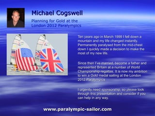 Michael Cogswell Planning for Gold at the  London 2012 Paralympics Ten years ago in March 1999 I fell down a mountain and my life changed instantly. Permanently paralysed from the mid-chest down I quickly made a decision to make the most of my new life.  Since then I’ve married, become a father and represented Britain at a number of World Championship regattas. It is now my ambition to win a Gold medal sailing at the London 2012 Paralympics I urgently need sponsorship, so please look through this presentation and consider if you can help in any way. www.paralympic-sailor.com 