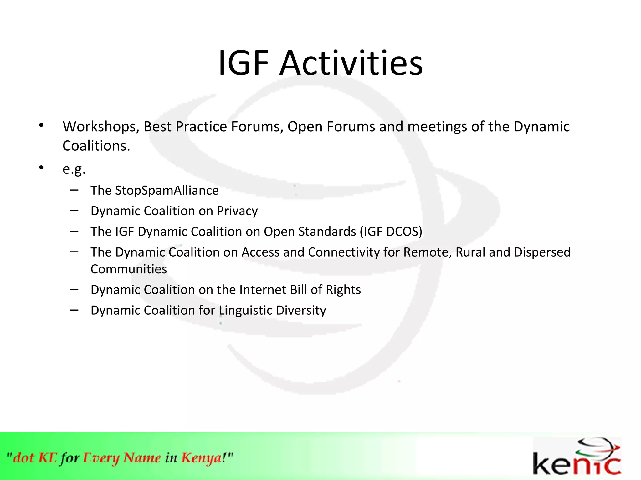 IGF Activities Workshops, Best Practice Forums, Open Forums and meetings of the Dynamic Coalitions. e.g. The StopSpamAlliance Dynamic Coalition on Privacy The IGF Dynamic Coalition on Open Standards (IGF DCOS) The Dynamic Coalition on Access and Connectivity for Remote, Rural and Dispersed Communities Dynamic Coalition on the Internet Bill of Rights Dynamic Coalition for Linguistic Diversity 