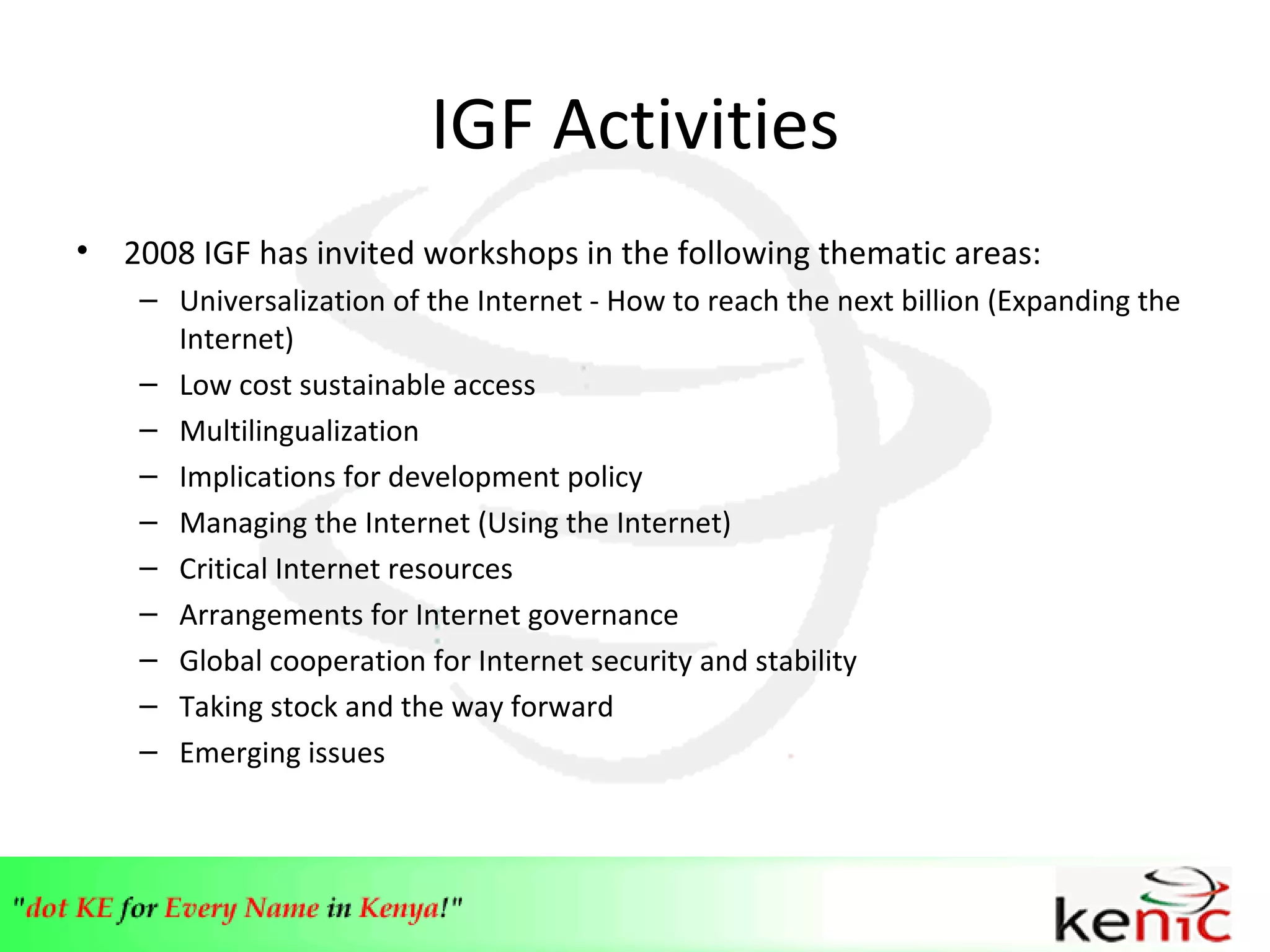 IGF Activities 2008 IGF has invited workshops in the following thematic areas: Universalization of the Internet - How to reach the next billion (Expanding the Internet) Low cost sustainable access  Multilingualization  Implications for development policy  Managing the Internet (Using the Internet)  Critical Internet resources  Arrangements for Internet governance  Global cooperation for Internet security and stability  Taking stock and the way forward  Emerging issues 