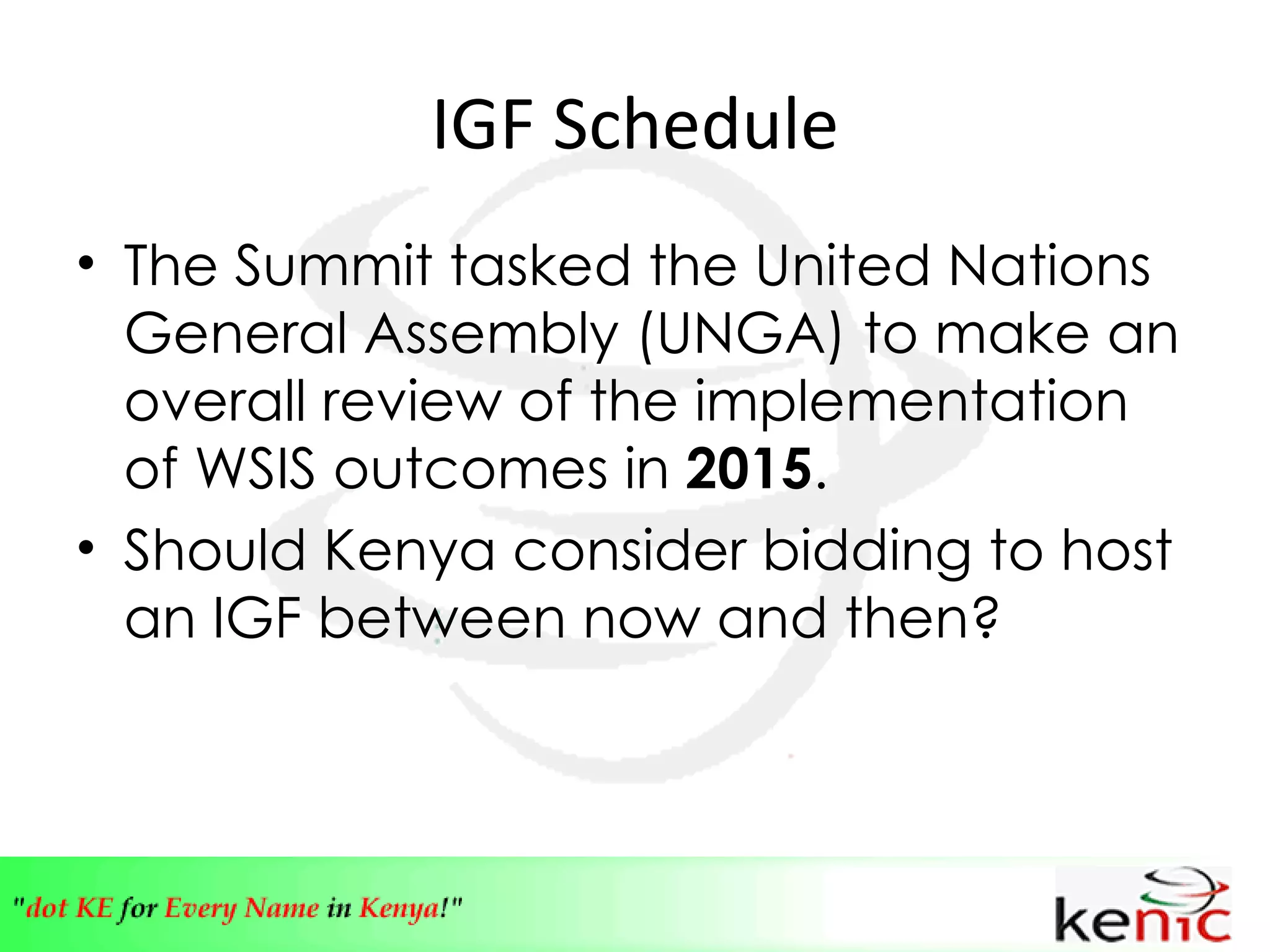 IGF Schedule The Summit tasked the United Nations General Assembly (UNGA) to make an overall review of the implementation of WSIS outcomes in  2015 . Should Kenya consider bidding to host an IGF between now and then? 