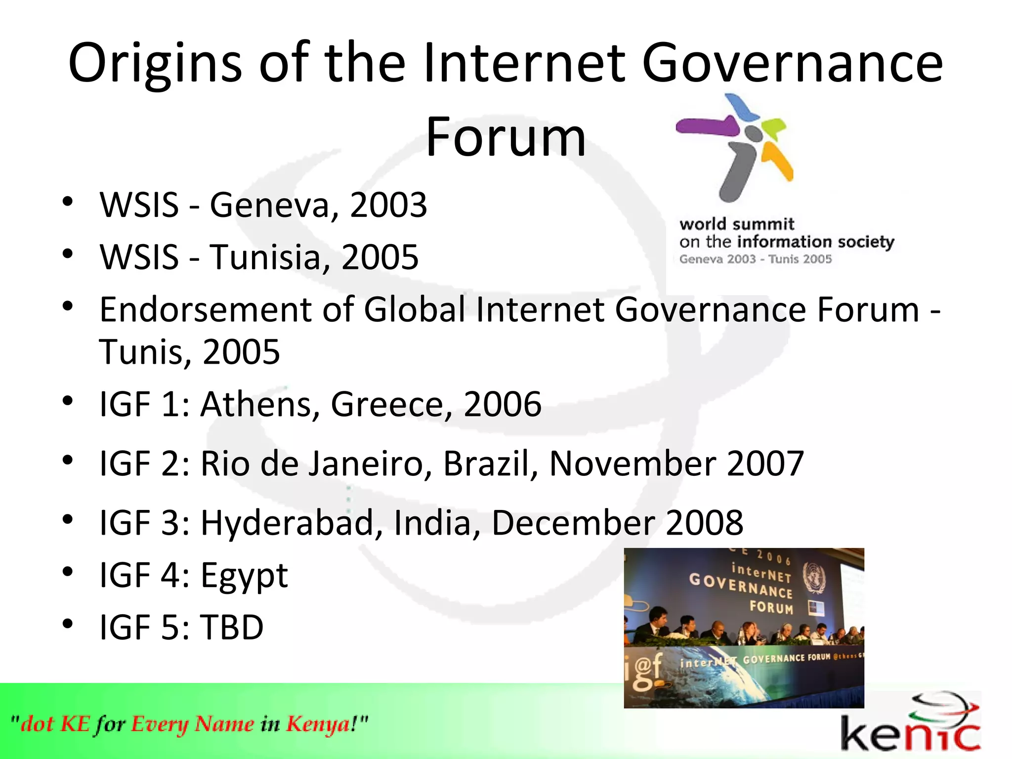 Origins of the Internet Governance Forum WSIS - Geneva, 2003 WSIS - Tunisia, 2005 Endorsement of Global Internet Governance Forum - Tunis, 2005 IGF 1: Athens, Greece, 2006 IGF 2: Rio de Janeiro, Brazil, November 2007 IGF 3: Hyderabad, India, December 2008 IGF 4: Egypt IGF 5: TBD 