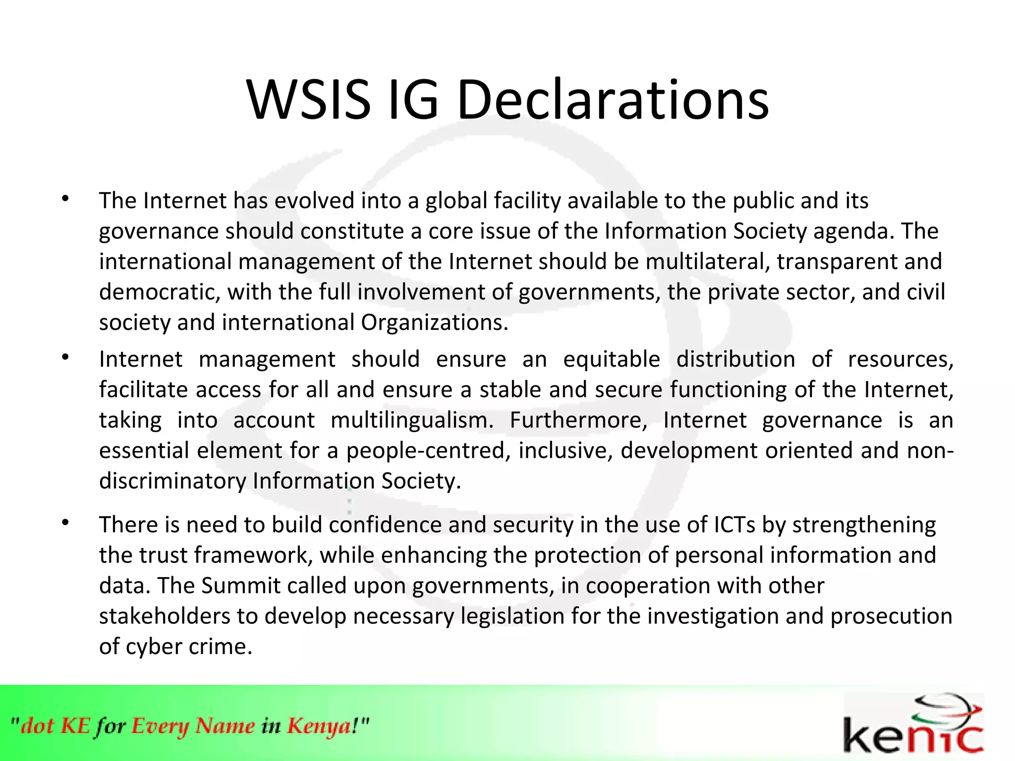 WSIS IG Declarations The Internet has evolved into a global facility available to the public and its governance should constitute a core issue of the Information Society agenda.  The  international management of the Internet should be multilateral, transparent and democratic, with the full involvement of governments, the private sector, and civil society and international Organizations. Internet management should ensure an equitable distribution of resources, facilitate access for all and ensure a stable and secure functioning of the Internet, taking into account multilingualism. Furthermore, Internet governance is an essential element for a people-centred, inclusive, development oriented and non-discriminatory Information Society. There is need to build confidence and security in the use of ICTs by strengthening the trust framework, while enhancing the protection of personal information and data. The Summit called upon governments, in cooperation with other stakeholders to develop necessary legislation for the investigation and prosecution of cyber crime. 