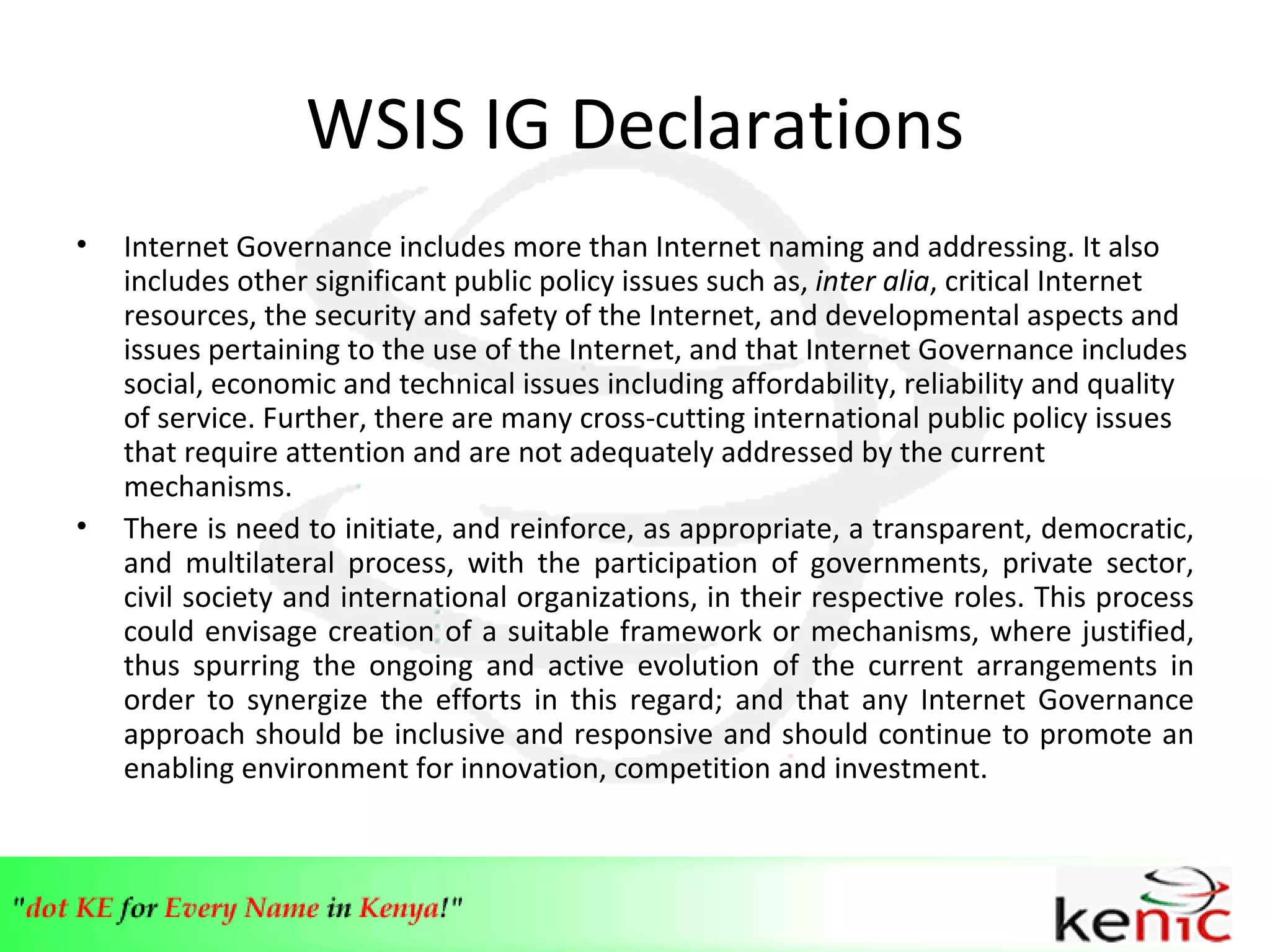 WSIS IG Declarations Internet Governance includes more than Internet naming and addressing. It also includes other significant public policy issues such as,  inter alia , critical Internet resources, the security and safety of the Internet, and developmental aspects and issues pertaining to the use of the Internet, and that Internet Governance includes social, economic and technical issues including affordability, reliability and quality of service. Further, there are many cross-cutting international public policy issues that require attention and are not adequately addressed by the current mechanisms. There is  need to initiate, and reinforce, as appropriate, a transparent, democratic, and multilateral process, with the participation of governments, private sector, civil society and international organizations, in their respective roles. This process could envisage creation of a suitable framework or mechanisms, where justified, thus spurring the ongoing and active evolution of the current arrangements in order to synergize the efforts in this regard; and that  any Internet Governance approach should be inclusive and responsive and should continue to promote an enabling environment for innovation, competition and investment. 