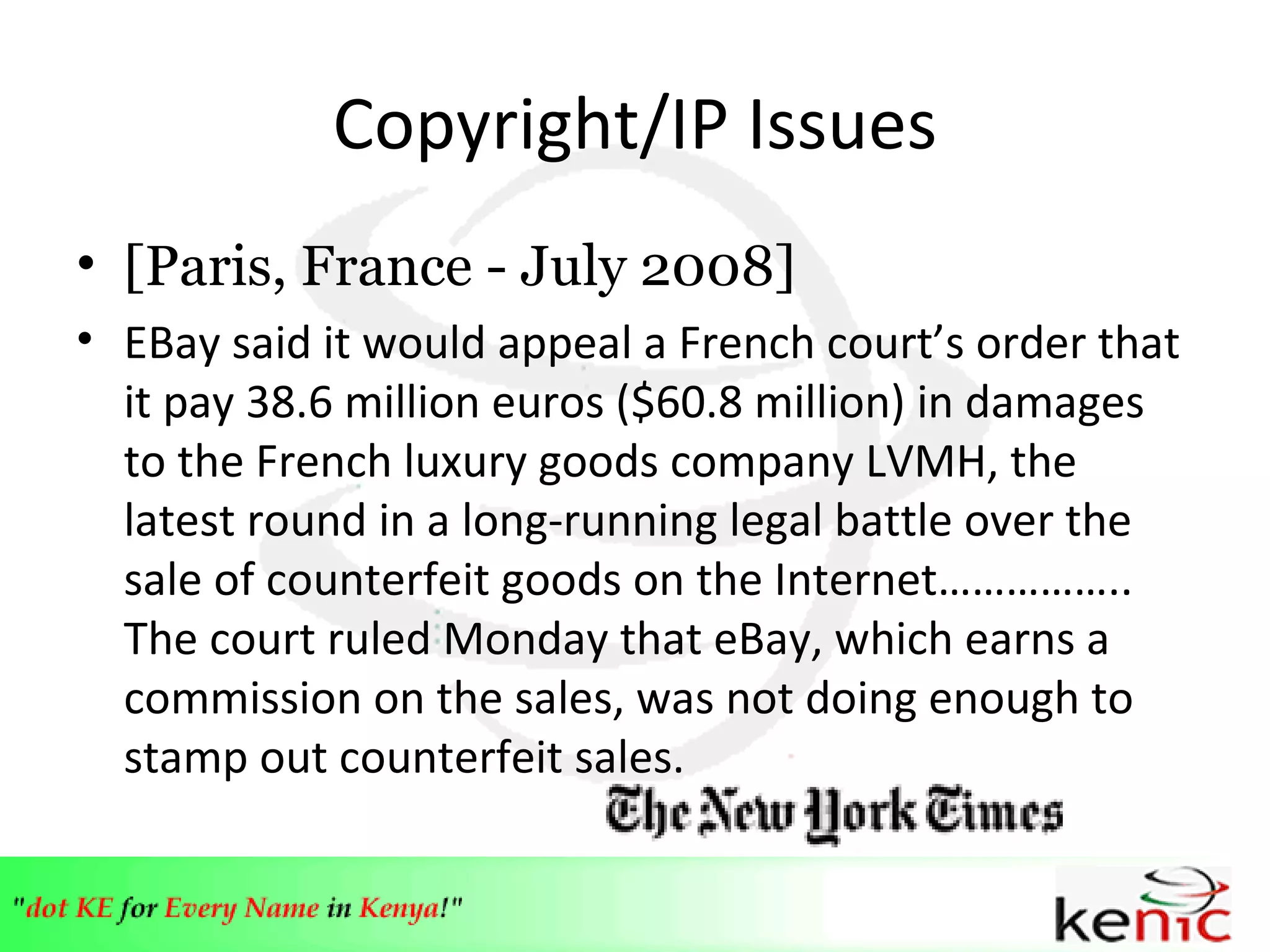 Copyright/IP Issues [Paris, France - July 2008] EBay said it would appeal a French court ’s  order that it pay 38.6 million euros ($60.8 million) in damages to the French luxury goods company LVMH, the latest round in a long-running legal battle over the sale of counterfeit goods on the Internet…………….. The court ruled Monday that eBay, which earns a commission on the sales, was not doing enough to stamp out counterfeit sales.  