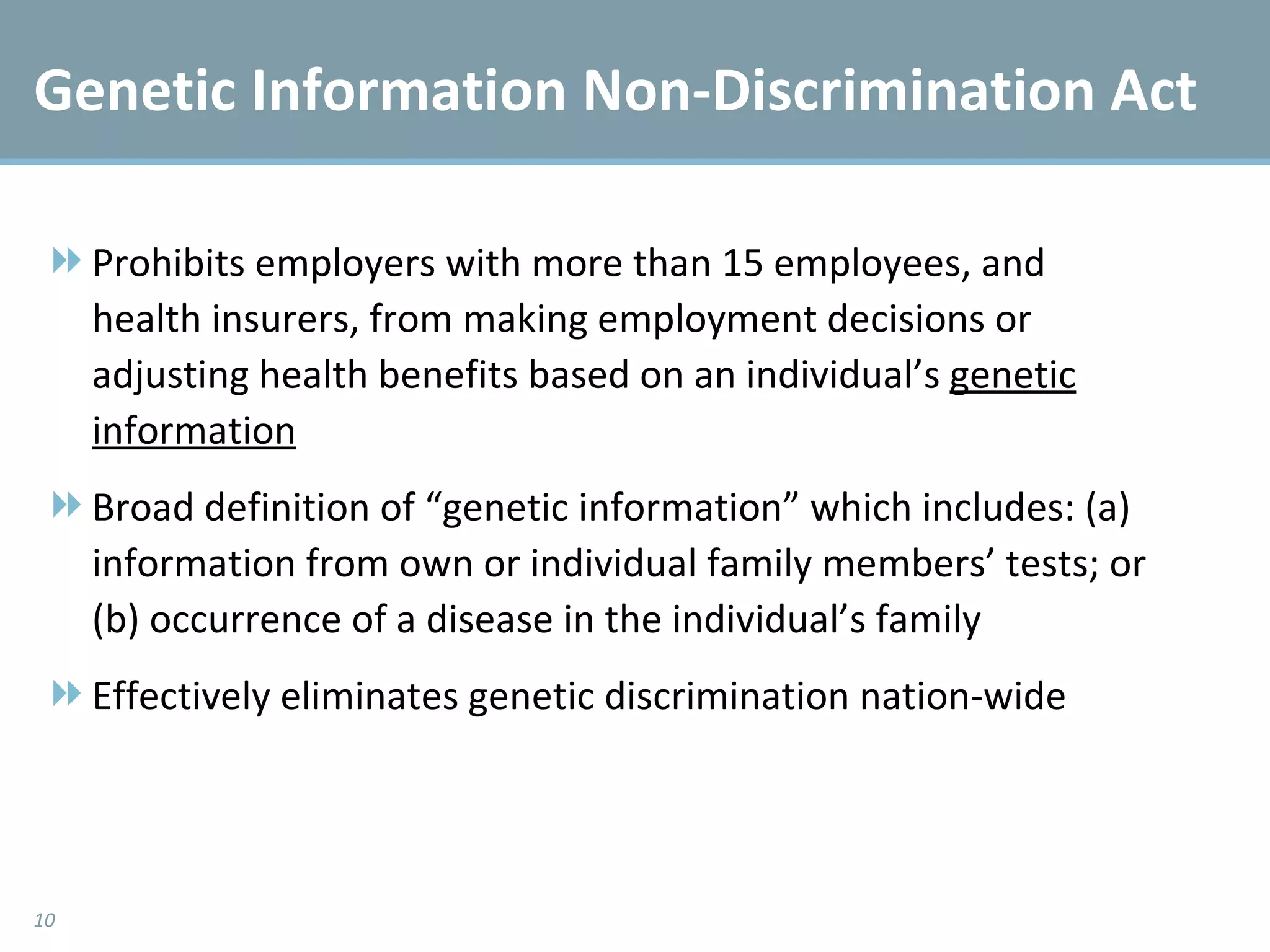 Genetic Information Non-Discrimination Act Prohibits employers with more than 15 employees, and health insurers, from making employment decisions or adjusting health benefits based on an individual’s  genetic information Broad definition of “genetic information” which includes: (a) information from own or individual family members’ tests; or (b) occurrence of a disease in the individual’s family Effectively eliminates genetic discrimination nation-wide 