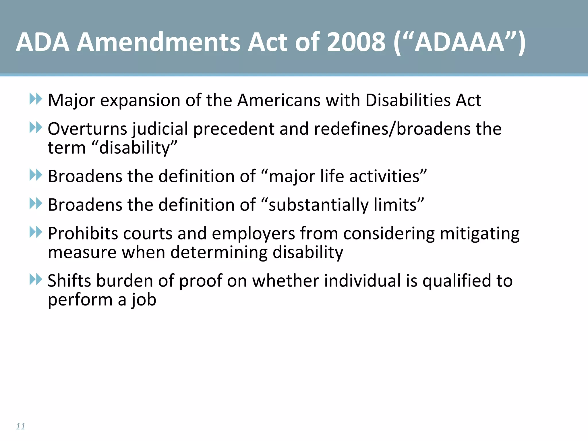ADA Amendments Act of 2008 (“ADAAA”) Major expansion of the Americans with Disabilities Act Overturns judicial precedent and redefines/broadens the term “disability” Broadens the definition of “major life activities” Broadens the definition of “substantially limits” Prohibits courts and employers from considering mitigating measure when determining disability  Shifts burden of proof on whether individual is qualified to perform a job 