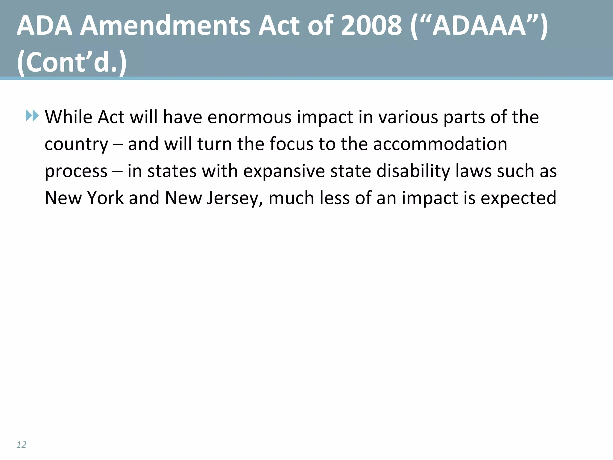 ADA Amendments Act of 2008 (“ADAAA”) (Cont’d.) While Act will have enormous impact in various parts of the country – and will turn the focus to the accommodation process – in states with expansive state disability laws such as New York and New Jersey, much less of an impact is expected 