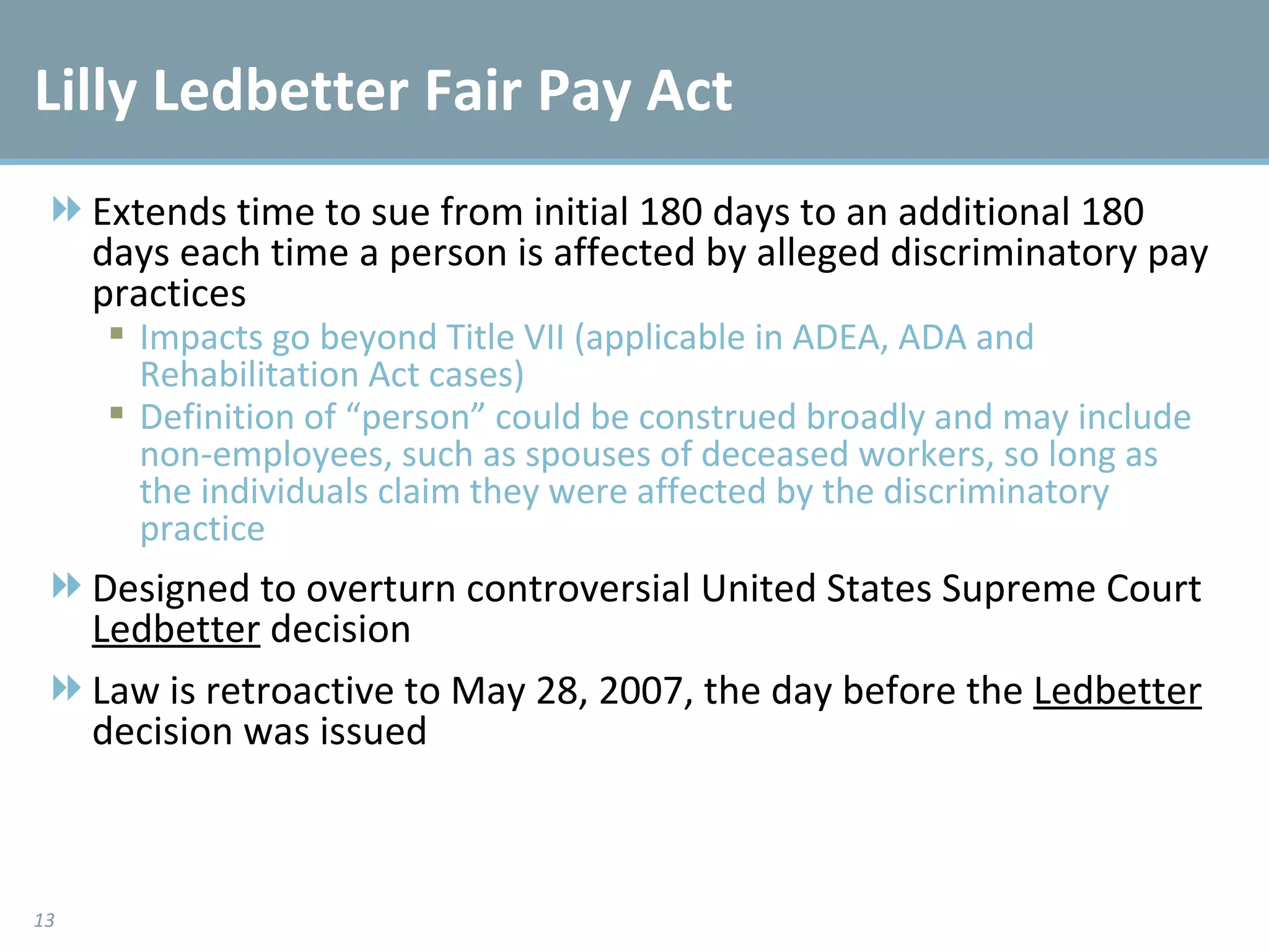 Lilly Ledbetter Fair Pay Act Extends time to sue from initial 180 days to an additional 180 days each time a person is affected by alleged discriminatory pay practices Impacts go beyond Title VII (applicable in ADEA, ADA and Rehabilitation Act cases) Definition of “person” could be construed broadly and may include non-employees, such as spouses of deceased workers, so long as the individuals claim they were affected by the discriminatory practice Designed to overturn controversial United States Supreme Court  Ledbetter  decision Law is retroactive to May 28, 2007, the day before the  Ledbetter  decision was issued 