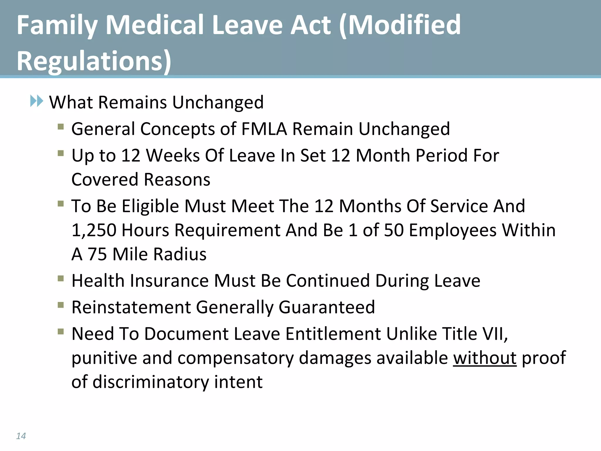 What Remains Unchanged General Concepts of FMLA Remain Unchanged Up to 12 Weeks Of Leave In Set 12 Month Period For Covered Reasons  To Be Eligible Must Meet The 12 Months Of Service And 1,250 Hours Requirement And Be 1 of 50 Employees Within A 75 Mile Radius Health Insurance Must Be Continued During Leave Reinstatement Generally Guaranteed Need To Document Leave Entitlement Unlike Title VII, punitive and compensatory damages available  without  proof of discriminatory intent  Family Medical Leave Act (Modified Regulations) 