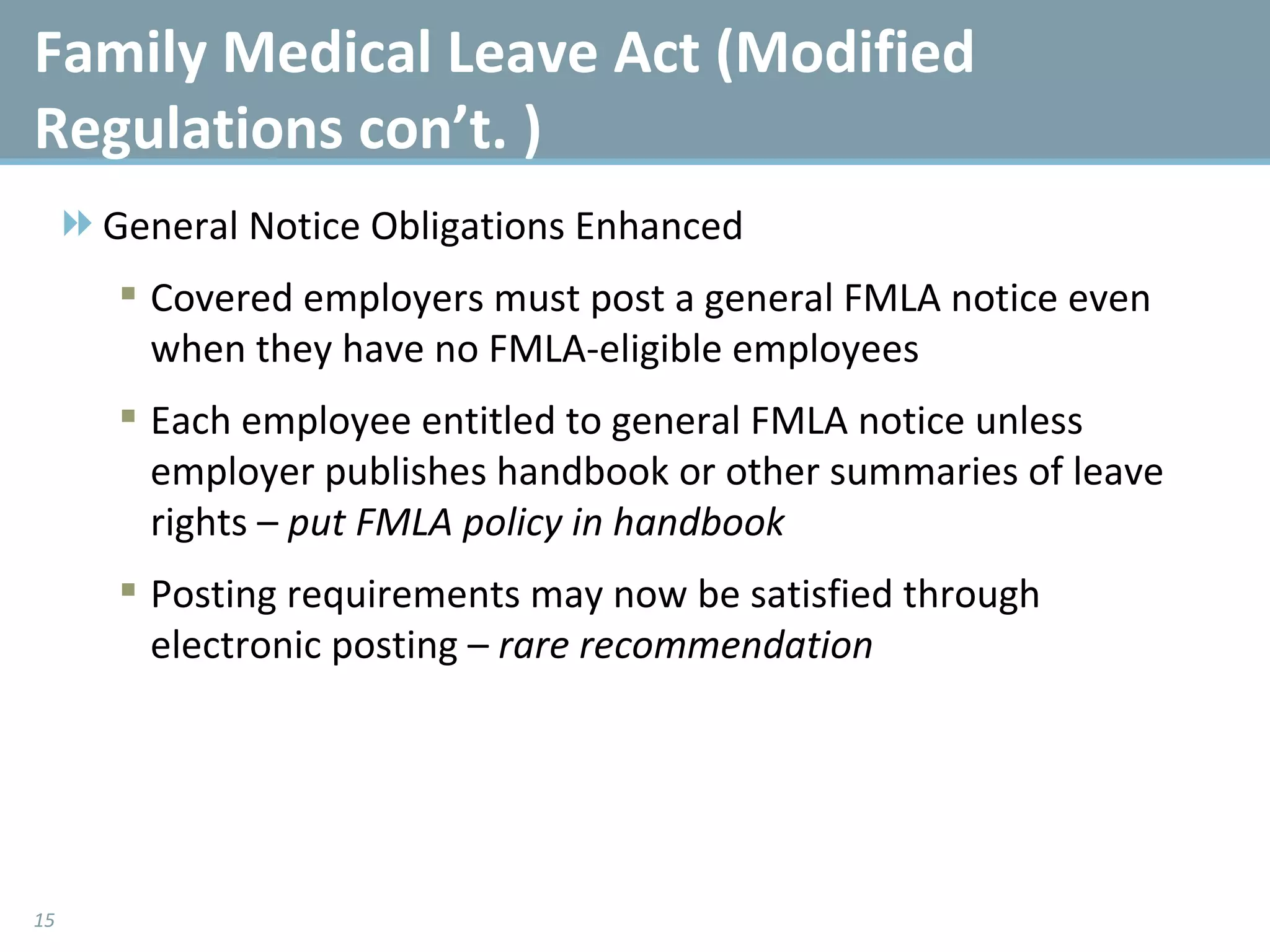 General Notice Obligations Enhanced Covered employers must post a general FMLA notice even when they have no FMLA-eligible employees Each employee entitled to general FMLA notice unless employer publishes handbook or other summaries of leave rights –  put FMLA policy in handbook Posting requirements may now be satisfied through electronic posting –  rare recommendation Family Medical Leave Act (Modified Regulations con’t. ) 