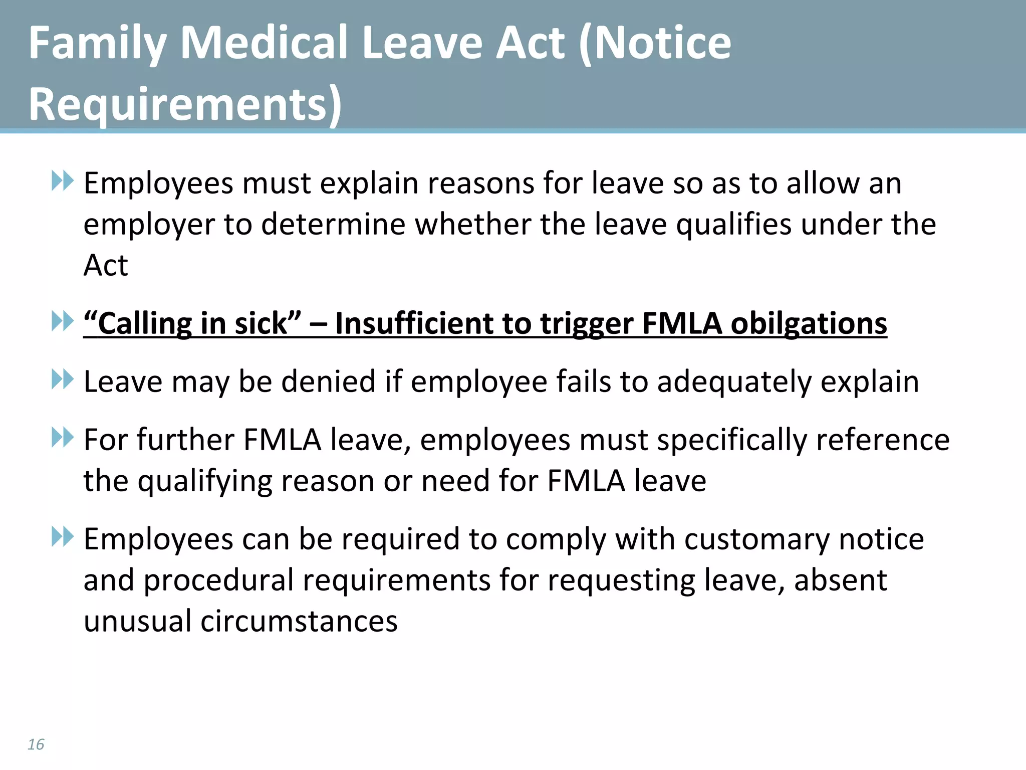 Employees must explain reasons for leave so as to allow an employer to determine whether the leave qualifies under the Act “ Calling in sick” – Insufficient to trigger FMLA obilgations Leave may be denied if employee fails to adequately explain For further FMLA leave, employees must specifically reference the qualifying reason or need for FMLA leave Employees can be required to comply with customary notice and procedural requirements for requesting leave, absent unusual circumstances  Family Medical Leave Act (Notice Requirements) 