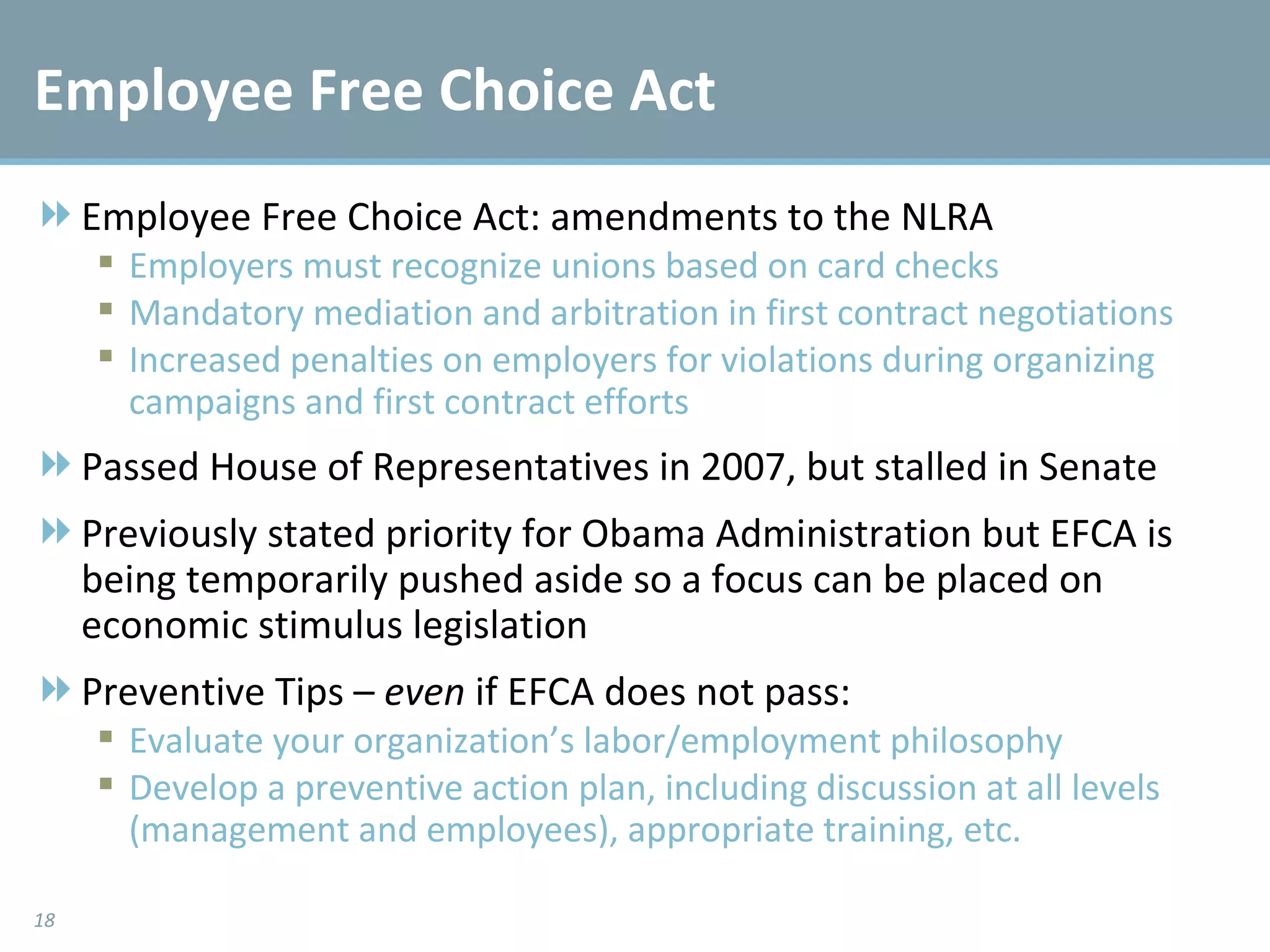 Employee Free Choice Act Employee Free Choice Act: amendments to the NLRA Employers must recognize unions based on card checks Mandatory mediation and arbitration in first contract negotiations Increased penalties on employers for violations during organizing campaigns and first contract efforts Passed House of Representatives in 2007, but stalled in Senate Previously stated priority for Obama Administration but EFCA is being temporarily pushed aside so a focus can be placed on economic stimulus legislation  Preventive Tips –  even  if EFCA does not pass: Evaluate your organization’s labor/employment philosophy Develop a preventive action plan, including discussion at all levels (management and employees), appropriate training, etc. 