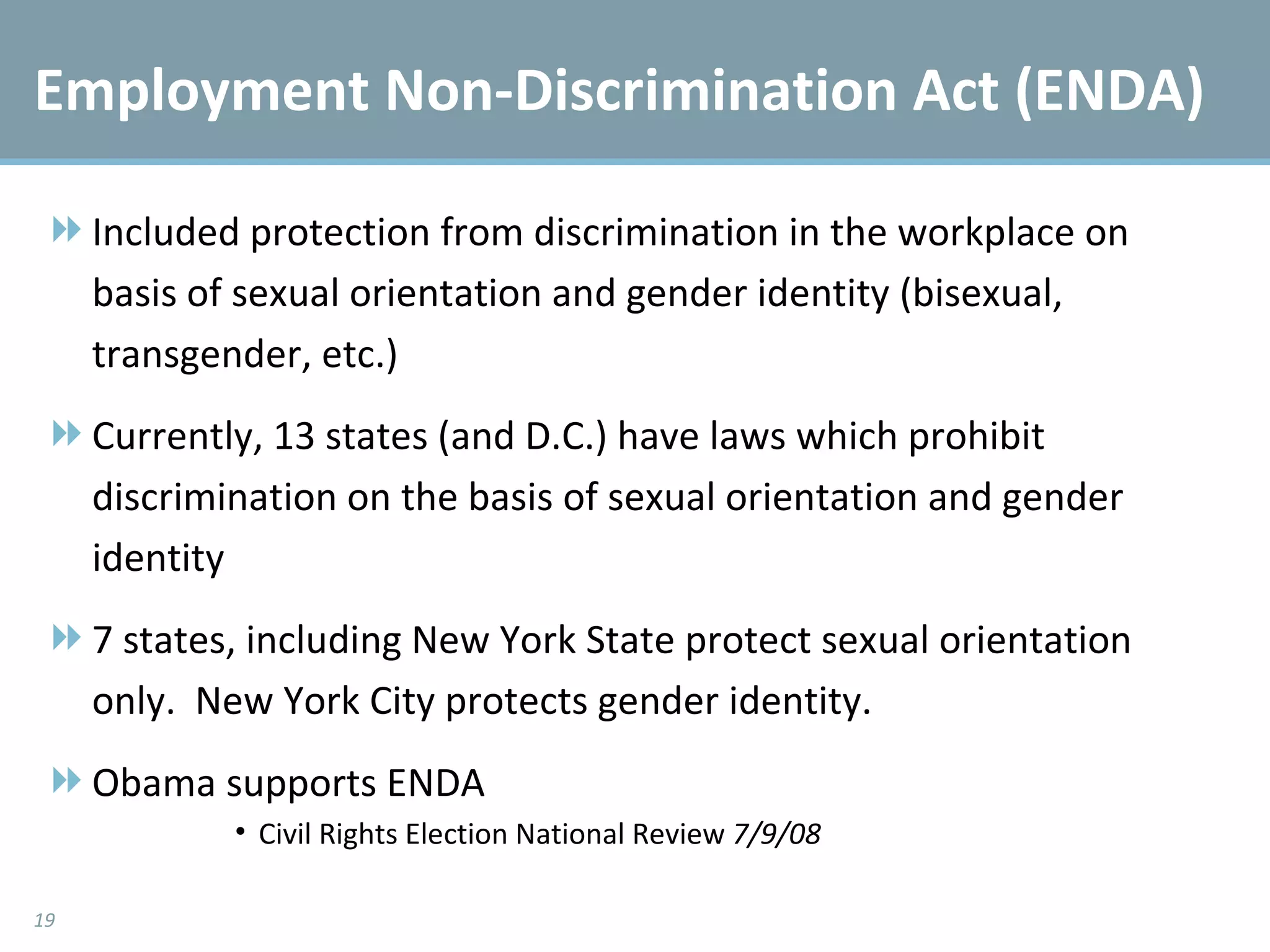 Employment Non-Discrimination Act (ENDA) Included protection from discrimination in the workplace on basis of sexual orientation and gender identity (bisexual, transgender, etc.) Currently, 13 states (and D.C.) have laws which prohibit discrimination on the basis of sexual orientation and gender identity 7 states, including New York State protect sexual orientation only.  New York City protects gender identity. Obama supports ENDA Civil Rights Election National Review  7/9/08 