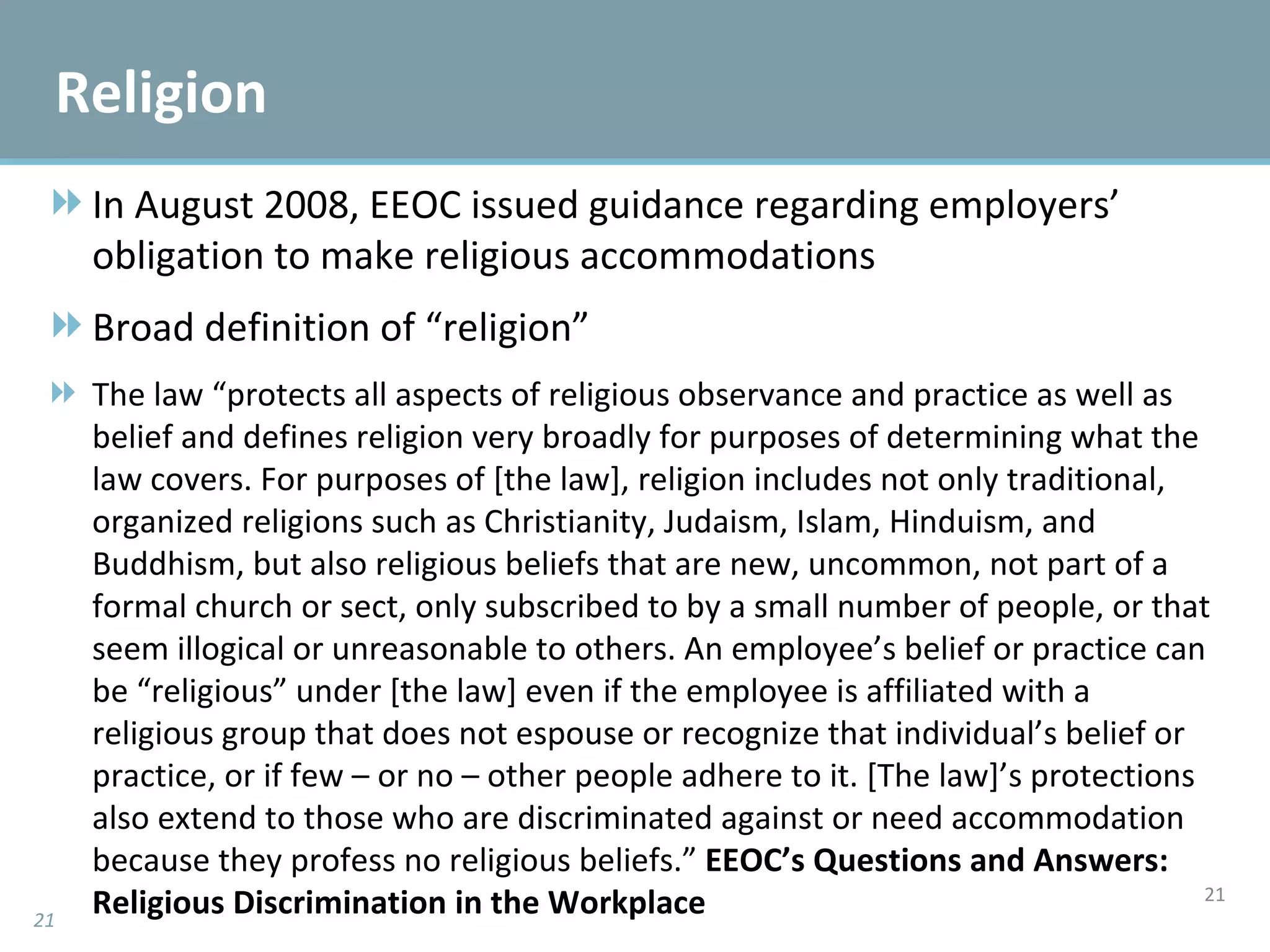 In August 2008, EEOC issued guidance regarding employers’ obligation to make religious accommodations Broad definition of “religion” The law “protects all aspects of religious observance and practice as well as belief and defines religion very broadly for purposes of determining what the law covers. For purposes of [the law], religion includes not only traditional, organized religions such as Christianity, Judaism, Islam, Hinduism, and Buddhism, but also religious beliefs that are new, uncommon, not part of a formal church or sect, only subscribed to by a small number of people, or that seem illogical or unreasonable to others. An employee’s belief or practice can be “religious” under [the law] even if the employee is affiliated with a religious group that does not espouse or recognize that individual’s belief or practice, or if few – or no – other people adhere to it. [The law]’s protections also extend to those who are discriminated against or need accommodation because they profess no religious beliefs.”  EEOC’s Questions and Answers: Religious Discrimination in the Workplace  Religion 