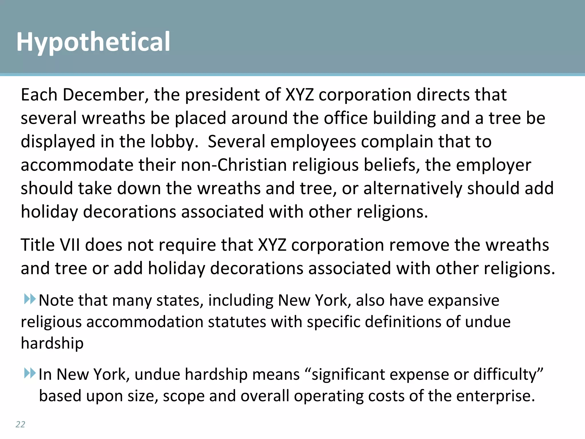 Hypothetical  Each December, the president of XYZ corporation directs that several wreaths be placed around the office building and a tree be displayed in the lobby.  Several employees complain that to accommodate their non-Christian religious beliefs, the employer should take down the wreaths and tree, or alternatively should add holiday decorations associated with other religions.   Title VII does not require that XYZ corporation remove the wreaths and tree or add holiday decorations associated with other religions.   Note that many states, including New York, also have expansive  religious accommodation statutes with specific definitions of undue  hardship In New York, undue hardship means “significant expense or difficulty”  based upon size, scope and overall operating costs of the enterprise. 