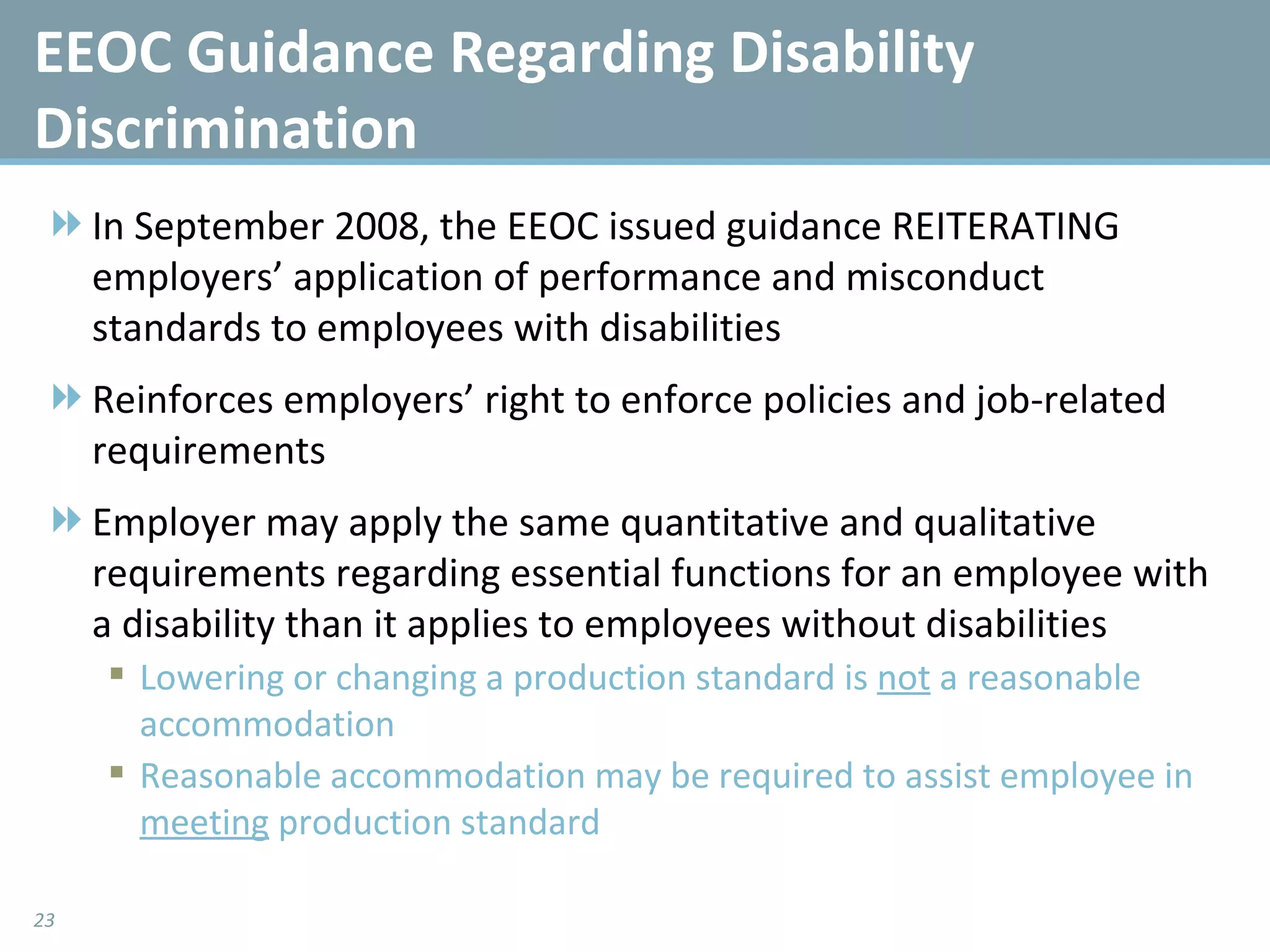 EEOC Guidance Regarding Disability Discrimination In September 2008, the EEOC issued guidance REITERATING employers’ application of performance and misconduct standards to employees with disabilities Reinforces employers’ right to enforce policies and job-related requirements Employer may apply the same quantitative and qualitative requirements regarding essential functions for an employee with a disability than it applies to employees without disabilities Lowering or changing a production standard is  not  a reasonable accommodation Reasonable accommodation may be required to assist employee in  meeting  production standard 