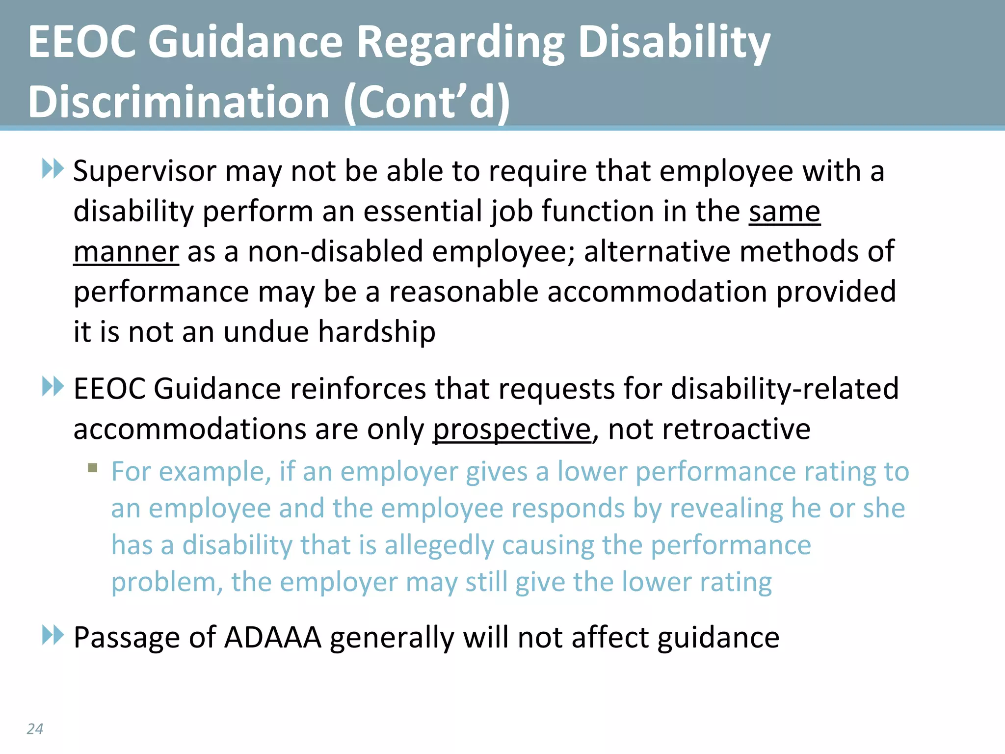 Supervisor may not be able to require that employee with a disability perform an essential job function in the  same   manner  as a non-disabled employee; alternative methods of performance may be a reasonable accommodation provided it is not an undue hardship EEOC Guidance reinforces that requests for disability-related accommodations are only  prospective , not retroactive For example, if an employer gives a lower performance rating to an employee and the employee responds by revealing he or she has a disability that is allegedly causing the performance problem, the employer may still give the lower rating Passage of ADAAA generally will not affect guidance EEOC Guidance Regarding Disability Discrimination (Cont’d) 