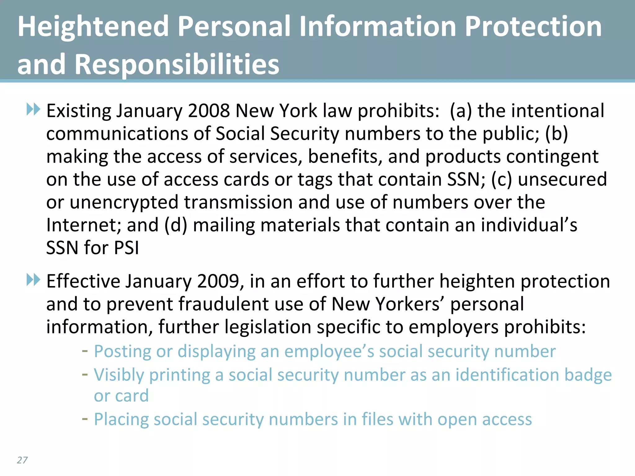 Heightened Personal Information Protection and Responsibilities Existing January 2008 New York law prohibits:  (a) the intentional communications of Social Security numbers to the public; (b) making the access of services, benefits, and products contingent on the use of access cards or tags that contain SSN; (c) unsecured or unencrypted transmission and use of numbers over the Internet; and (d) mailing materials that contain an individual’s SSN for PSI Effective January 2009, in an effort to further heighten protection and to prevent fraudulent use of New Yorkers’ personal information, further legislation specific to employers prohibits:  Posting or displaying an employee’s social security number Visibly printing a social security number as an identification badge or card Placing social security numbers in files with open access 
