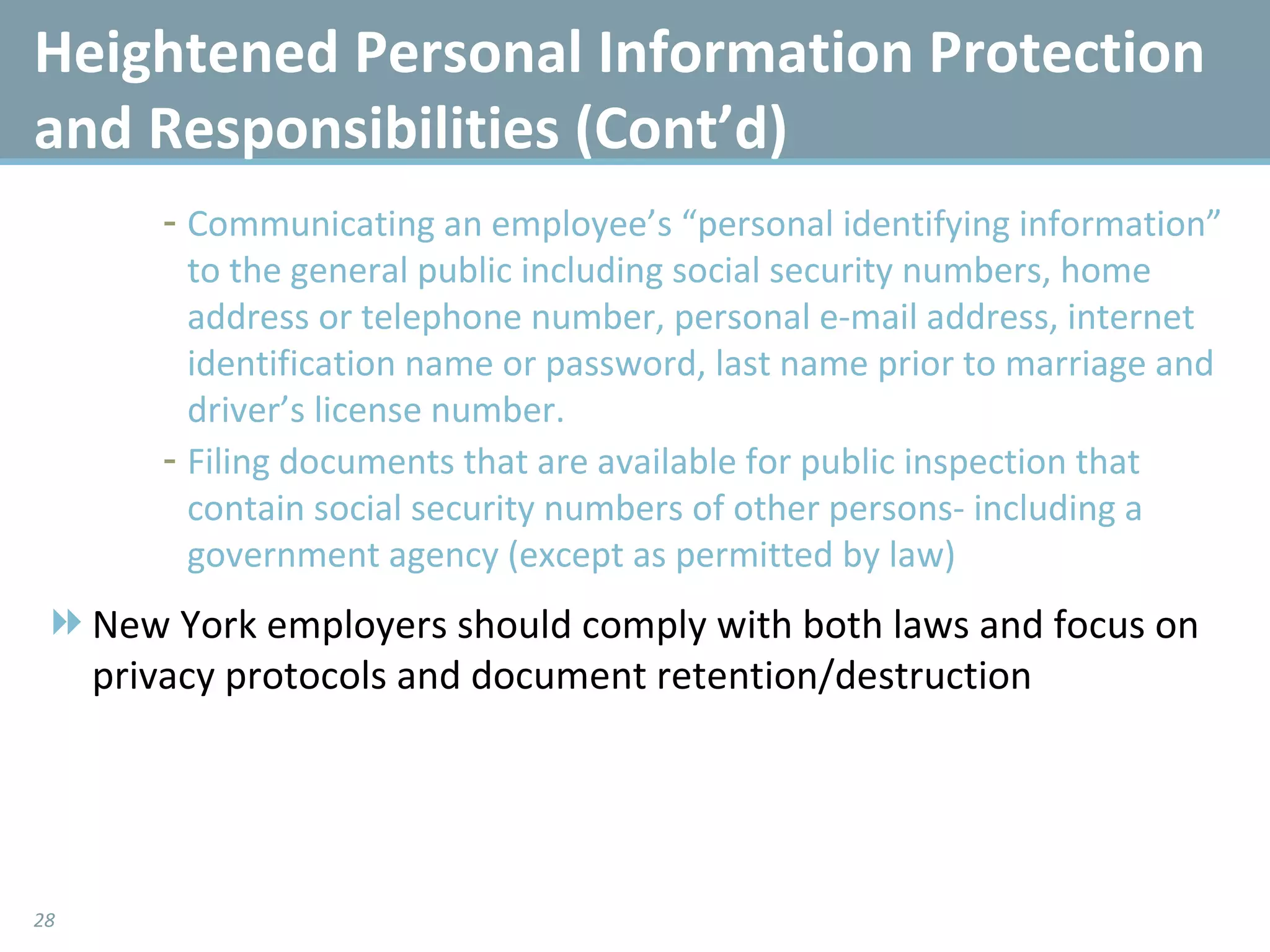 Communicating an employee’s “personal identifying information” to the general public including social security numbers, home address or telephone number, personal e-mail address, internet identification name or password, last name prior to marriage and driver’s license number. Filing documents that are available for public inspection that contain social security numbers of other persons- including a government agency (except as permitted by law) New York employers should comply with both laws and focus on privacy protocols and document retention/destruction Heightened Personal Information Protection and Responsibilities (Cont’d) 