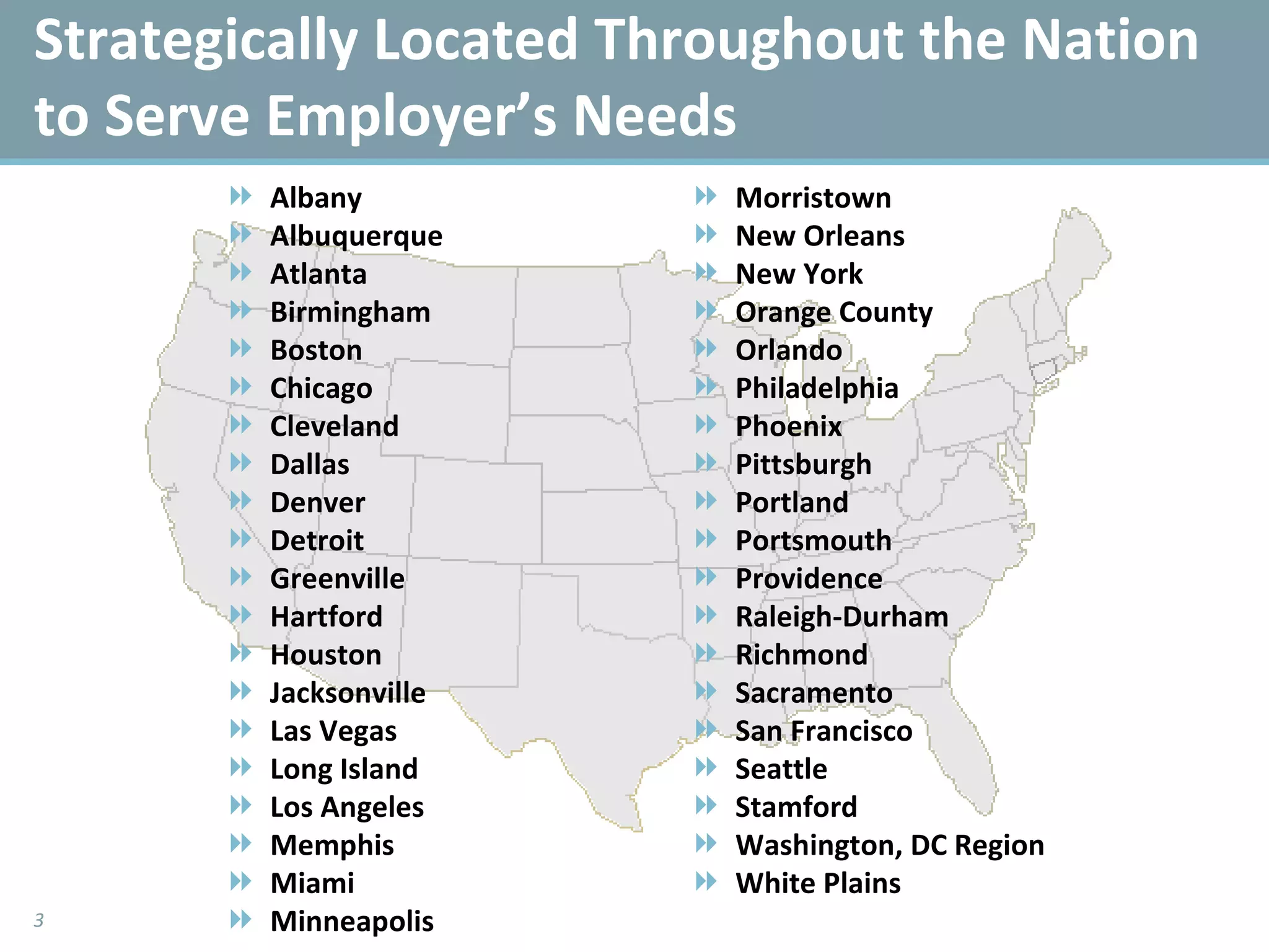 Strategically Located Throughout the Nation to Serve Employer’s Needs Albany Albuquerque  Atlanta Birmingham Boston Chicago Cleveland Dallas Denver Detroit Greenville Hartford Houston Jacksonville Las Vegas Long Island Los Angeles Memphis Miami Minneapolis Morristown New Orleans New York Orange County  Orlando Philadelphia Phoenix Pittsburgh Portland Portsmouth Providence Raleigh-Durham Richmond Sacramento San Francisco Seattle Stamford Washington, DC Region White Plains 