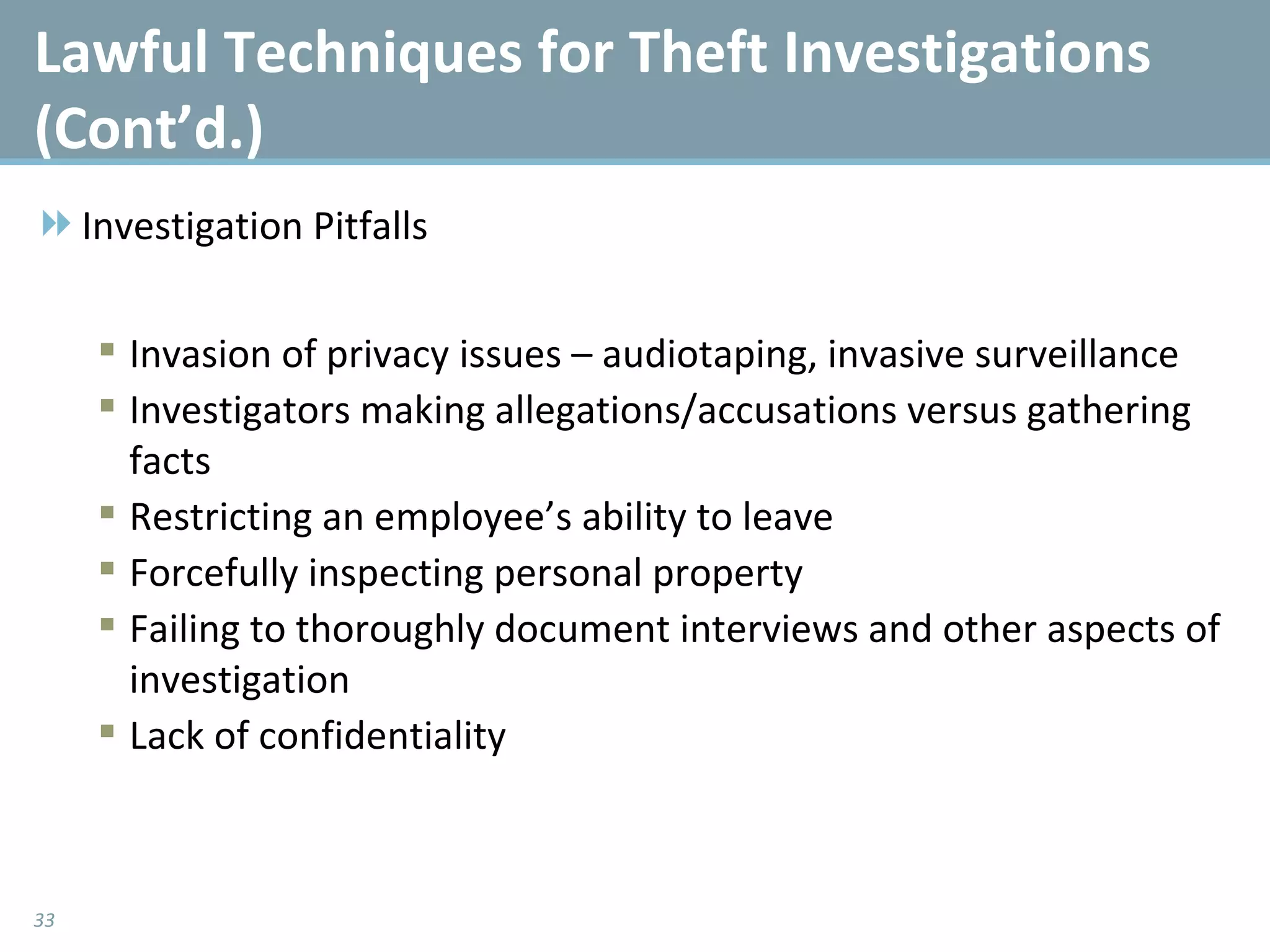Lawful Techniques for Theft Investigations (Cont’d.)  Investigation Pitfalls Invasion of privacy issues – audiotaping, invasive surveillance Investigators making allegations/accusations versus gathering facts Restricting an employee’s ability to leave Forcefully inspecting personal property Failing to thoroughly document interviews and other aspects of investigation Lack of confidentiality 