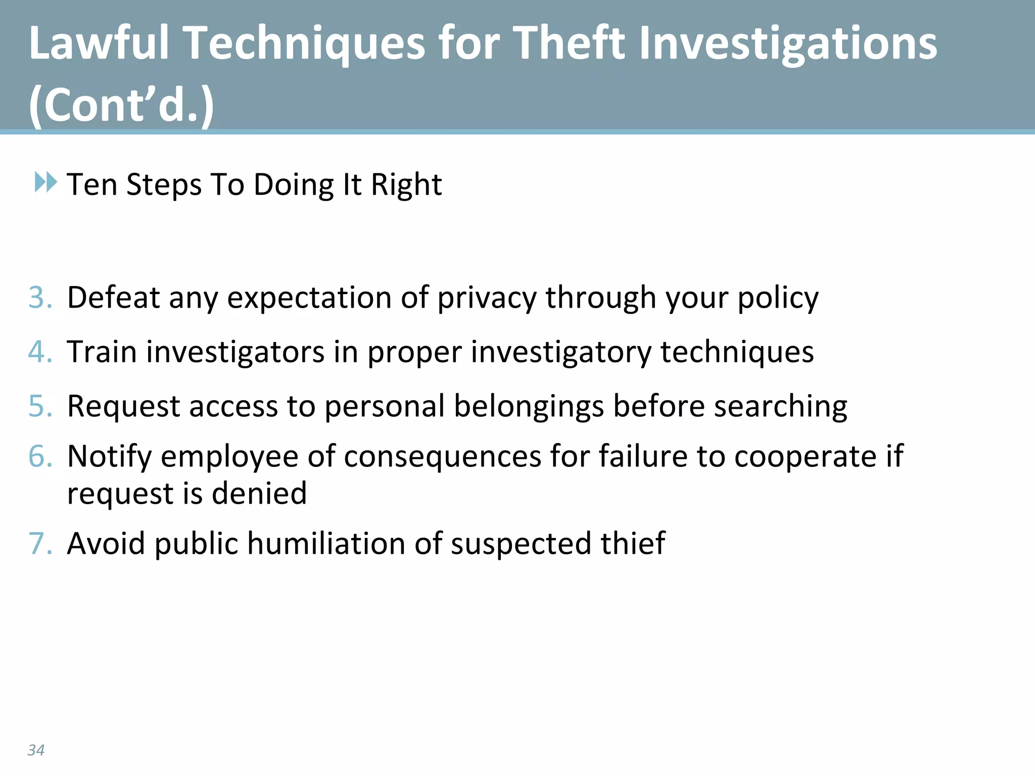 Lawful Techniques for Theft Investigations (Cont’d.)  Ten Steps To Doing It Right Defeat any expectation of privacy through your policy Train investigators in proper investigatory techniques Request access to personal belongings before searching Notify employee of consequences for failure to cooperate if request is denied Avoid public humiliation of suspected thief 