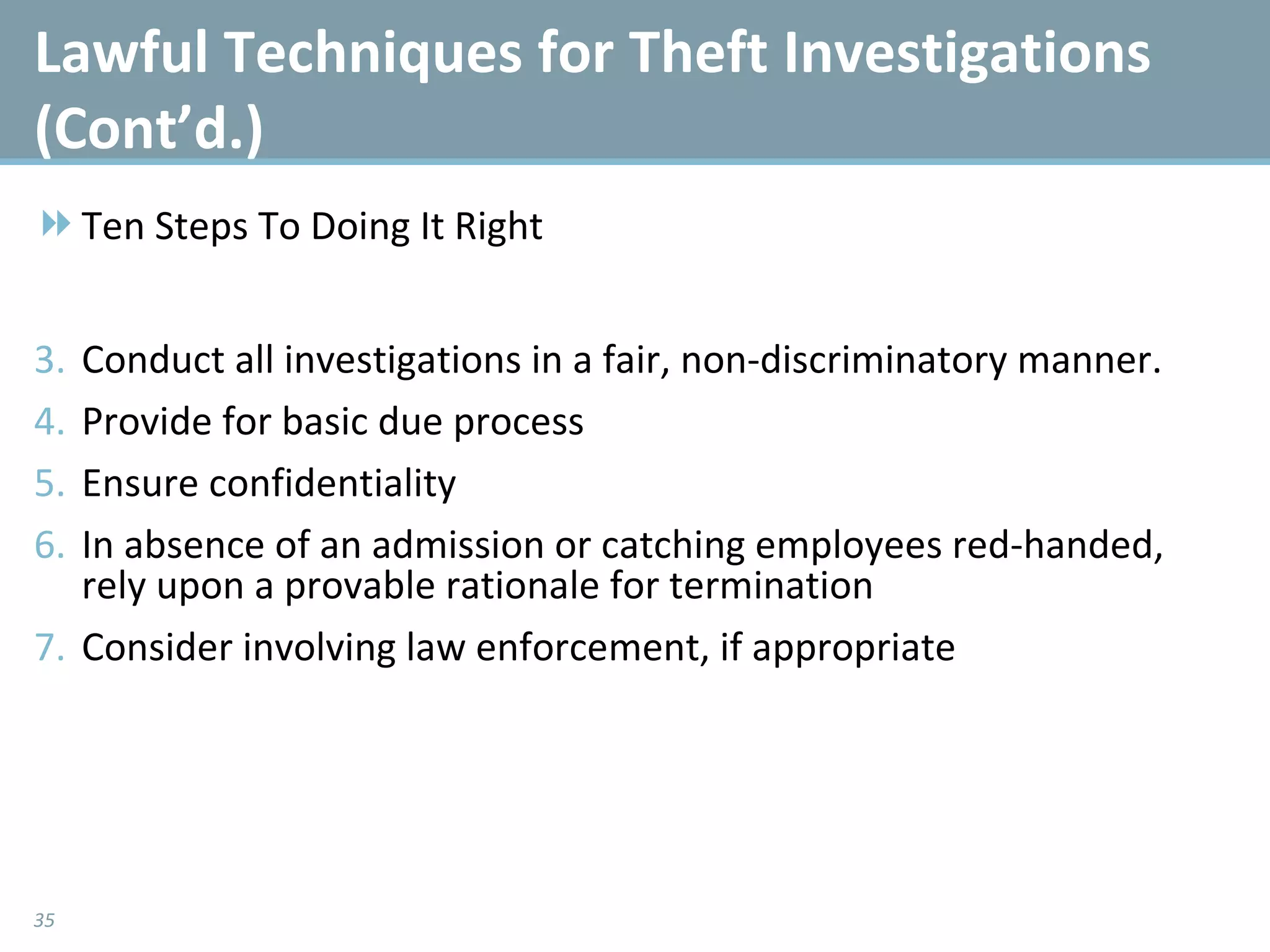 Lawful Techniques for Theft Investigations (Cont’d.)  Ten Steps To Doing It Right Conduct all investigations in a fair, non-discriminatory manner.  Provide for basic due process  Ensure confidentiality  In absence of an admission or catching employees red-handed, rely upon a provable rationale for termination Consider involving law enforcement, if appropriate 
