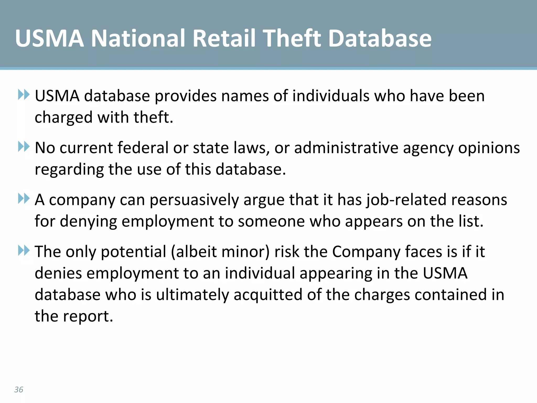 USMA National Retail Theft Database  USMA database provides names of individuals who have been charged with theft. No current federal or state laws, or administrative agency opinions regarding the use of this database.  A company can persuasively argue that it has job-related reasons for denying employment to someone who appears on the list.  The only potential (albeit minor) risk the Company faces is if it denies employment to an individual appearing in the USMA database who is ultimately acquitted of the charges contained in the report.  