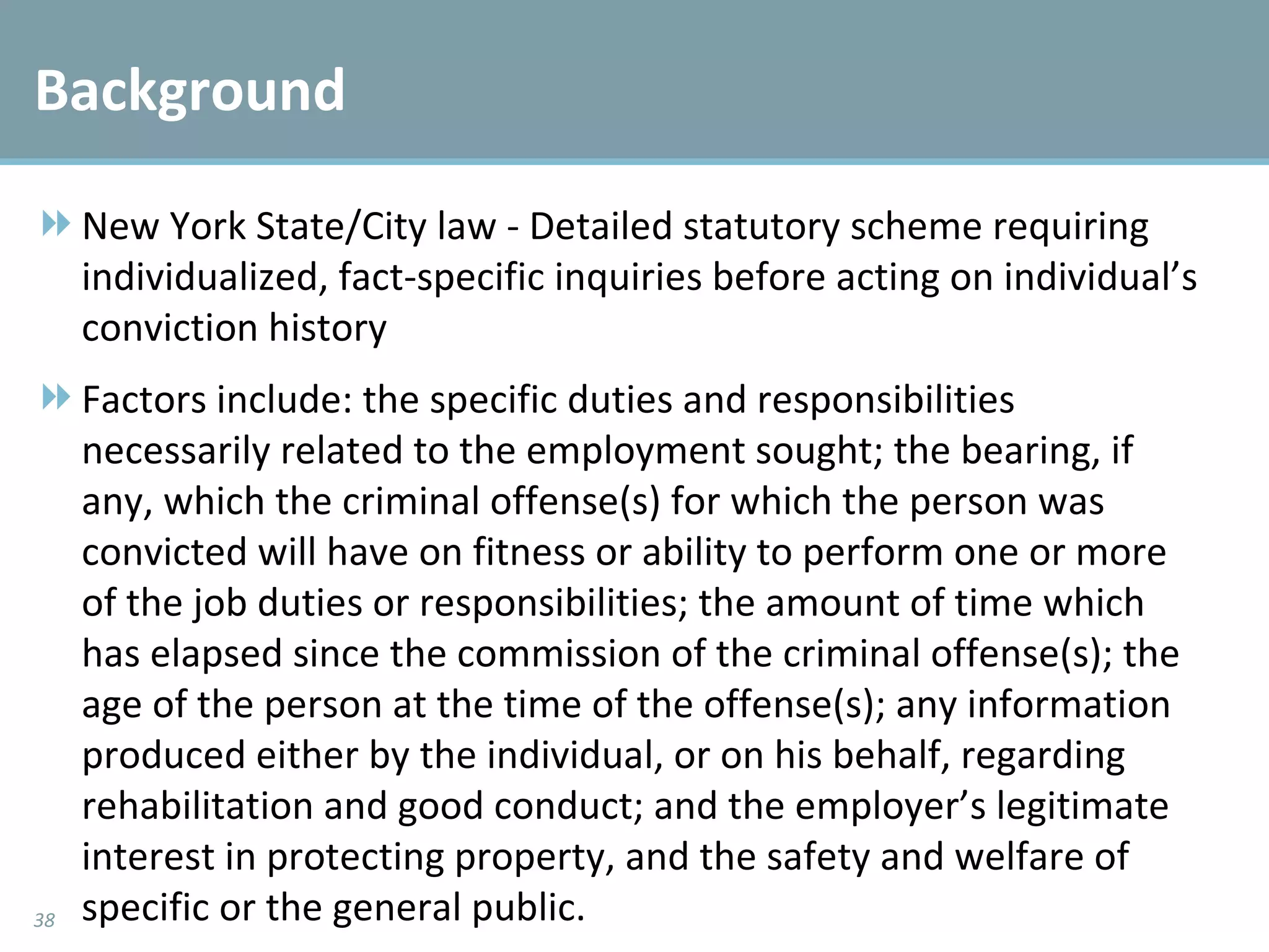 Background New York State/City law - Detailed statutory scheme requiring individualized, fact-specific inquiries before acting on individual’s conviction history Factors include: the specific duties and responsibilities necessarily related to the employment sought; the bearing, if any, which the criminal offense(s) for which the person was convicted will have on fitness or ability to perform one or more of the job duties or responsibilities; the amount of time which has elapsed since the commission of the criminal offense(s); the age of the person at the time of the offense(s); any information produced either by the individual, or on his behalf, regarding rehabilitation and good conduct; and the employer’s legitimate interest in protecting property, and the safety and welfare of specific or the general public. 