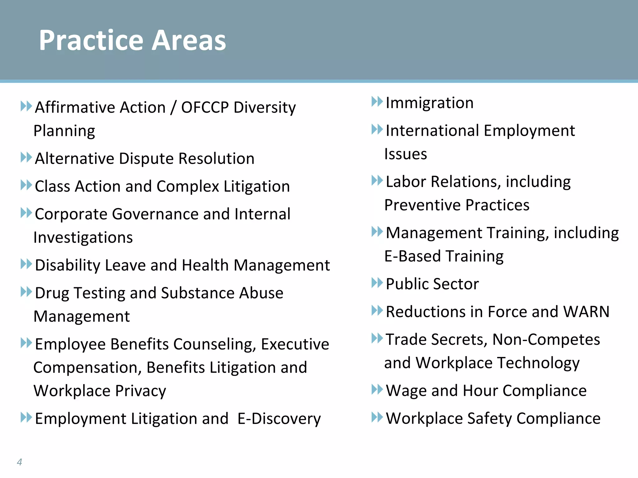 Practice Areas Affirmative Action / OFCCP Diversity Planning Alternative Dispute Resolution Class Action and Complex Litigation Corporate Governance and Internal Investigations Disability Leave and Health Management Drug Testing and Substance Abuse Management Employee Benefits Counseling, Executive Compensation, Benefits Litigation and Workplace Privacy Employment Litigation and  E-Discovery Immigration International Employment Issues Labor Relations, including Preventive Practices Management Training, including E-Based Training Public Sector Reductions in Force and WARN Trade Secrets, Non-Competes and Workplace Technology Wage and Hour Compliance Workplace Safety Compliance 