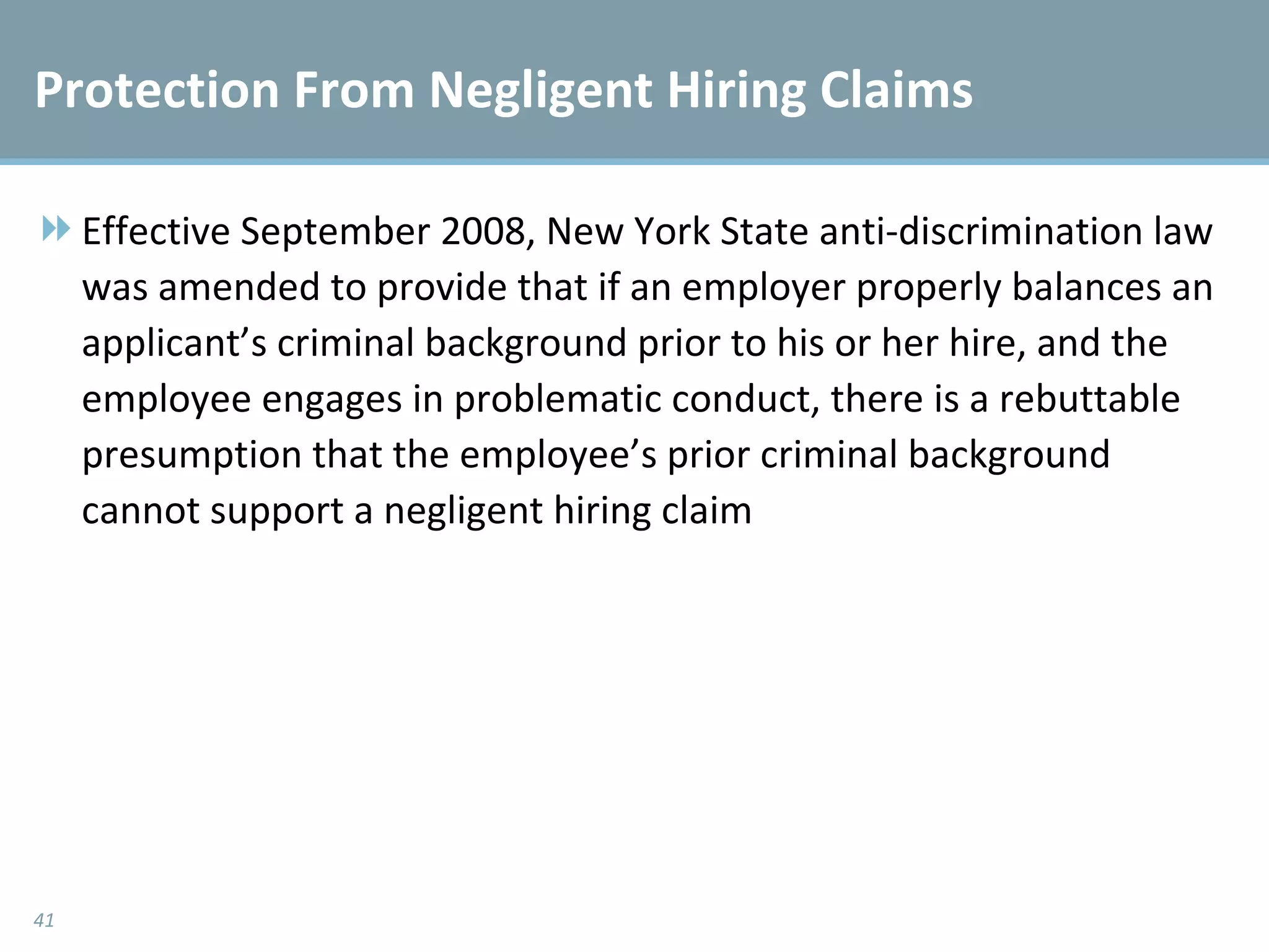 Protection From Negligent Hiring Claims Effective September 2008, New York State anti-discrimination law was amended to provide that if an employer properly balances an applicant’s criminal background prior to his or her hire, and the employee engages in problematic conduct, there is a rebuttable presumption that the employee’s prior criminal background cannot support a negligent hiring claim 