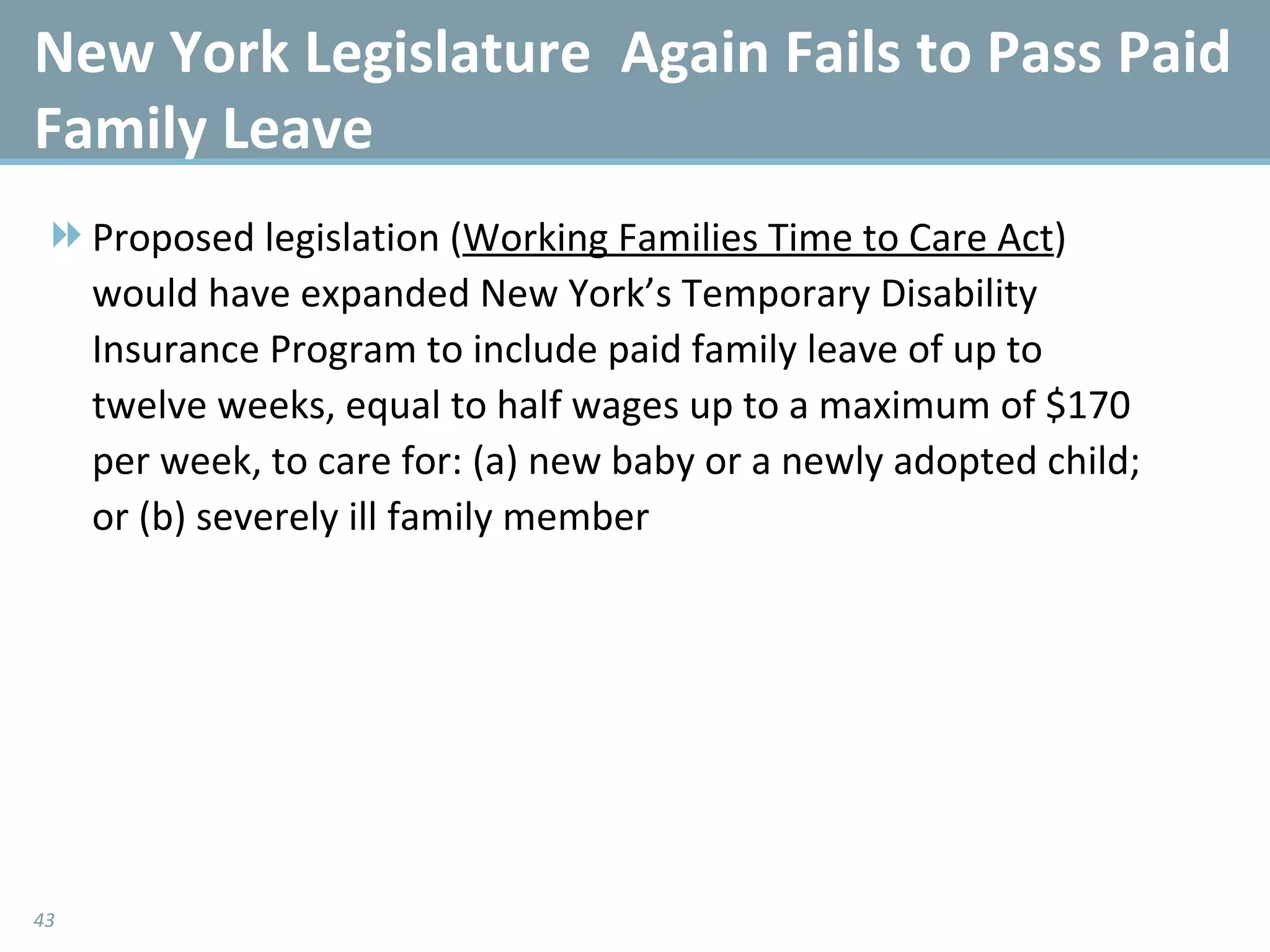 New York Legislature  Again Fails to Pass Paid Family Leave Proposed legislation ( Working Families Time to Care Act ) would have expanded New York’s Temporary Disability Insurance Program to include paid family leave of up to twelve weeks, equal to half wages up to a maximum of $170 per week, to care for: (a) new baby or a newly adopted child; or (b) severely ill family member 