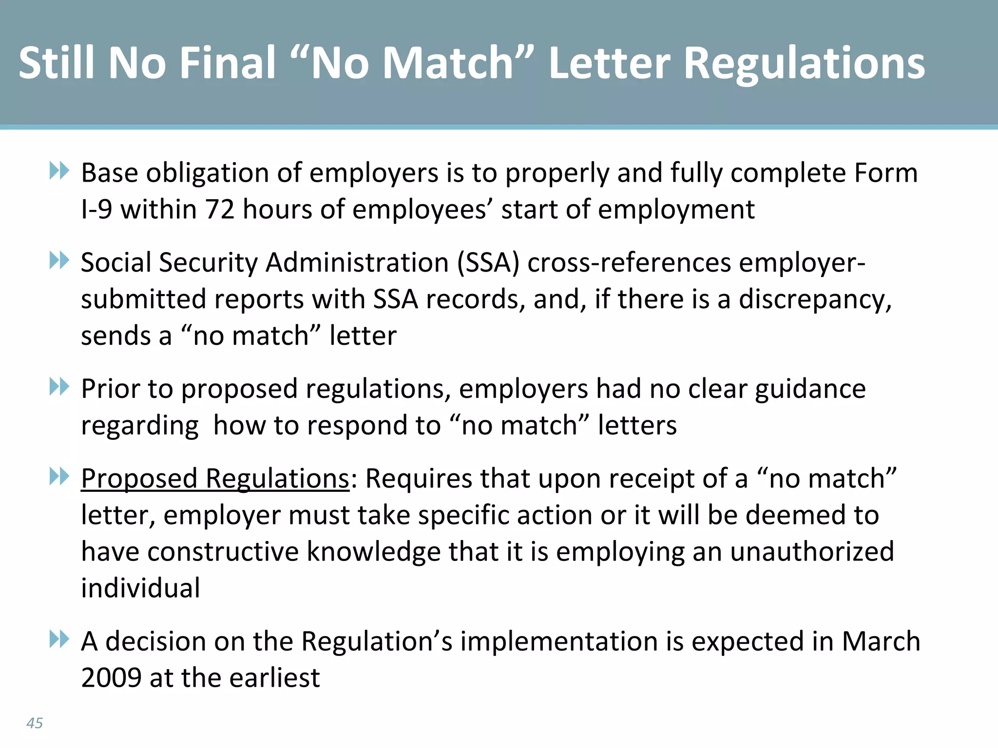 Still No Final “No Match” Letter Regulations Base obligation of employers is to properly and fully complete Form I-9 within 72 hours of employees’ start of employment Social Security Administration (SSA) cross-references employer-submitted reports with SSA records, and, if there is a discrepancy, sends a “no match” letter Prior to proposed regulations, employers had no clear guidance regarding  how to respond to “no match” letters Proposed Regulations : Requires that upon receipt of a “no match” letter, employer must take specific action or it will be deemed to have constructive knowledge that it is employing an unauthorized individual A decision on the Regulation’s implementation is expected in March 2009 at the earliest 