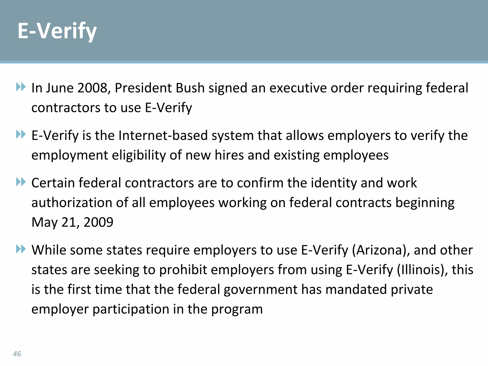 E-Verify In June 2008, President Bush signed an executive order requiring federal contractors to use E-Verify E-Verify is the Internet-based system that allows employers to verify the employment eligibility of new hires and existing employees Certain federal contractors are to confirm the identity and work authorization of all employees working on federal contracts beginning May 21, 2009 While some states require employers to use E-Verify (Arizona), and other states are seeking to prohibit employers from using E-Verify (Illinois), this is the first time that the federal government has mandated private employer participation in the program 