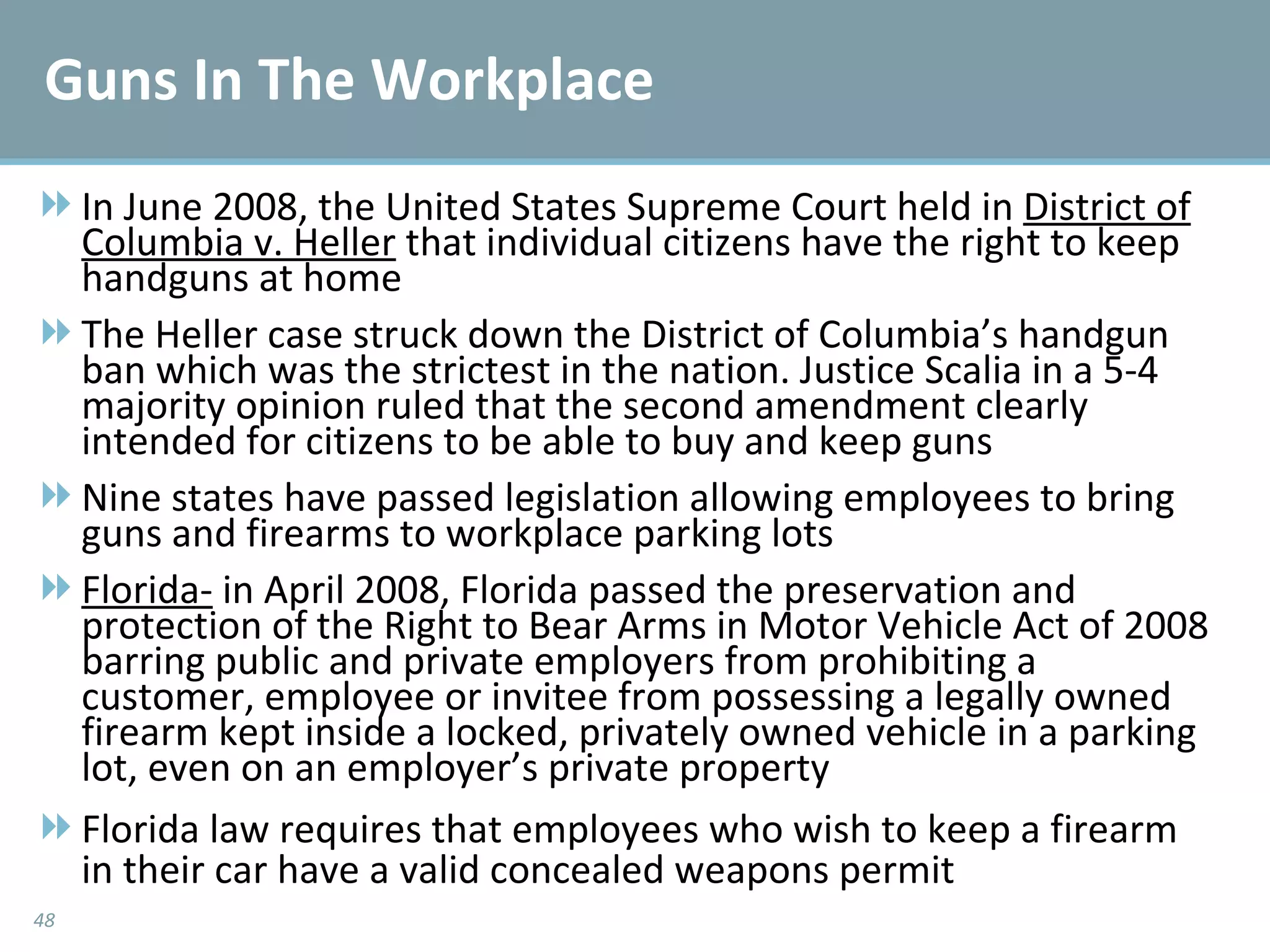 Guns In The Workplace In June 2008, the United States Supreme Court held in  District of Columbia v. Heller  that individual citizens have the right to keep handguns at home The Heller case struck down the District of Columbia’s handgun ban which was the strictest in the nation. Justice Scalia in a 5-4 majority opinion ruled that the second amendment clearly intended for citizens to be able to buy and keep guns Nine states have passed legislation allowing employees to bring guns and firearms to workplace parking lots Florida-  in April 2008, Florida passed the preservation and protection of the Right to Bear Arms in Motor Vehicle Act of 2008 barring public and private employers from prohibiting a customer, employee or invitee from possessing a legally owned firearm kept inside a locked, privately owned vehicle in a parking lot, even on an employer’s private property Florida law requires that employees who wish to keep a firearm in their car have a valid concealed weapons permit 